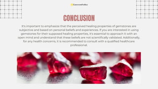 It's important to emphasize that the perceived healing properties of gemstones are
subjective and based on personal beliefs and experiences. If you are interested in using
gemstones for their supposed healing properties, it's essential to approach it with an
open mind and understand that these beliefs are not scientifically validated. Additionally,
for any health concerns, it is recommended to consult with a qualified healthcare
professional.
CONCLUSION
 