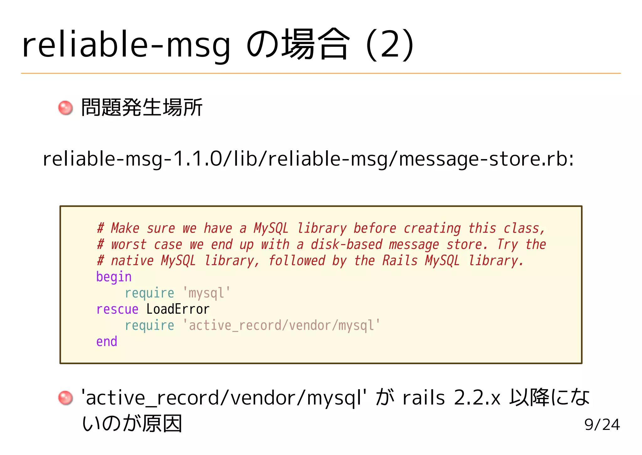 reliable-msg の場合 (2)
    問題発生場所

 reliable-msg-1.1.0/lib/reliable-msg/message-store.rb:


      # Make sure we have a MySQL library before creating this class,
      # worst case we end up with a disk-based message store. Try the
      # native MySQL library, followed by the Rails MySQL library.
      begin
          require 'mysql'
      rescue LoadError
          require 'active_record/vendor/mysql'
      end



    'active_record/vendor/mysql' が rails 2.2.x 以降にな
    いのが原因                                          9/24
 