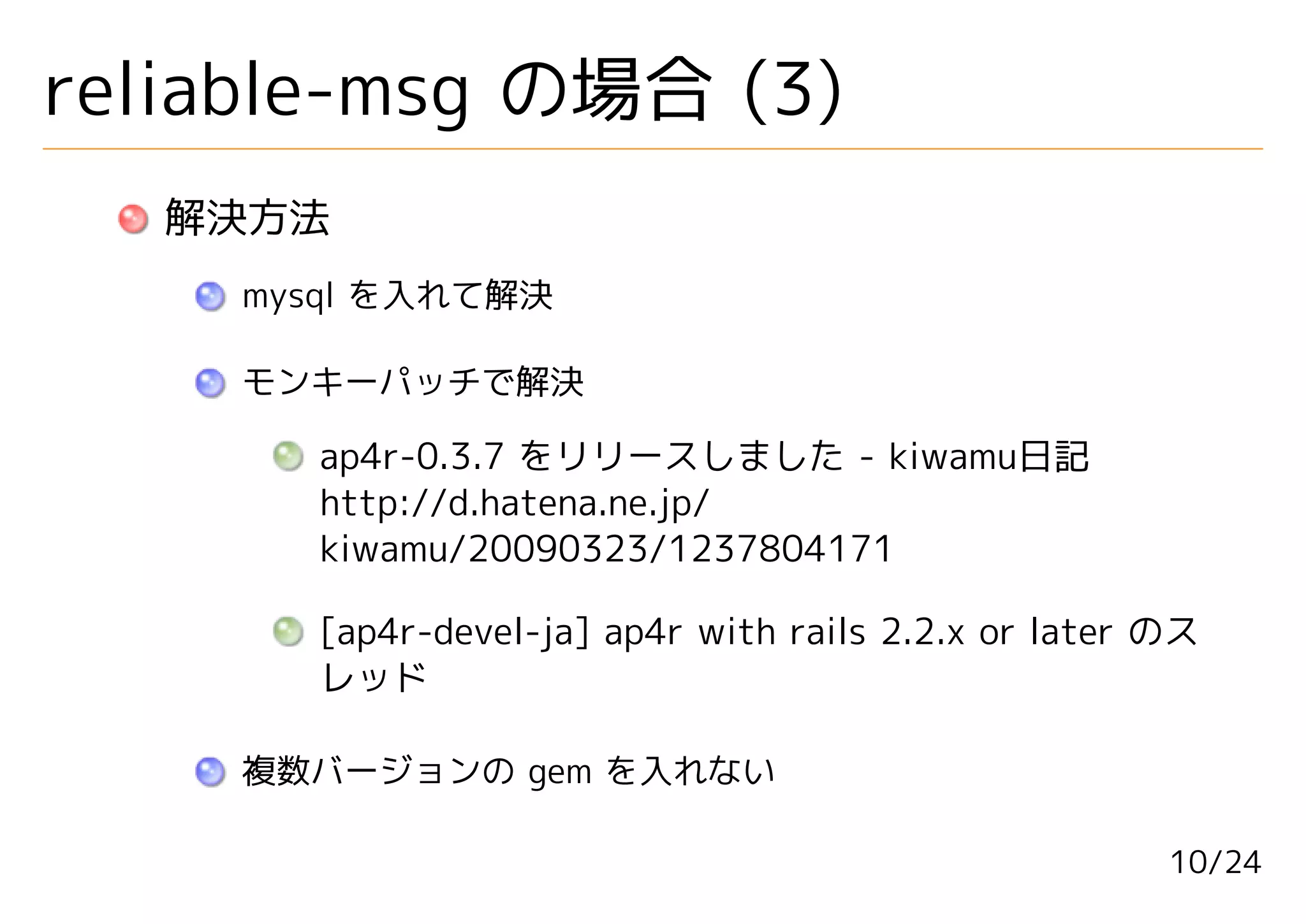 reliable-msg の場合 (3)
   解決方法
    mysql を入れて解決

    モンキーパッチで解決

      ap4r-0.3.7 をリリースしました - kiwamu日記
      http://d.hatena.ne.jp/
      kiwamu/20090323/1237804171

      [ap4r-devel-ja] ap4r with rails 2.2.x or later のス
      レッド

    複数バージョンの gem を入れない

                                                     10/24
 