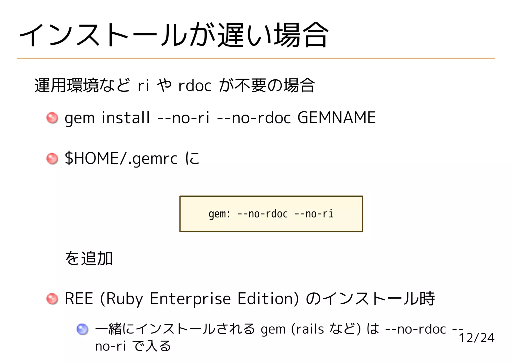 インストールが遅い場合
運用環境など ri や rdoc が不要の場合
  gem install --no-ri --no-rdoc GEMNAME

  $HOME/.gemrc に


                   gem: --no-rdoc --no-ri



  を追加

  REE (Ruby Enterprise Edition) のインストール時
     一緒にインストールされる gem (rails など) は --no-rdoc --
                                              12/24
     no-ri で入る
 