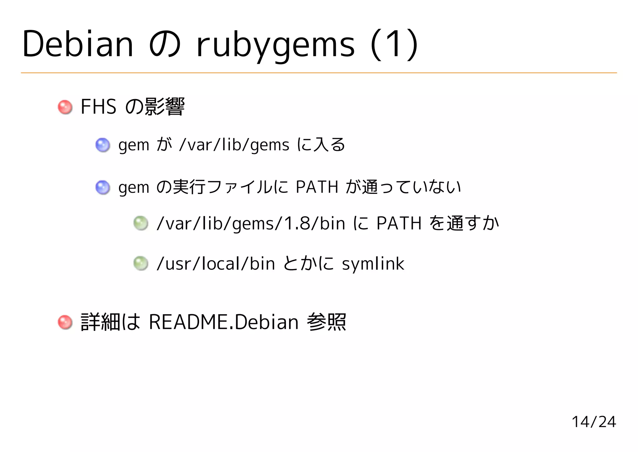 Debian の rubygems (1)
   FHS の影響
     gem が /var/lib/gems に入る

     gem の実行ファイルに PATH が通っていない

        /var/lib/gems/1.8/bin に PATH を通すか

        /usr/local/bin とかに symlink


   詳細は README.Debian 参照



                                            14/24
 