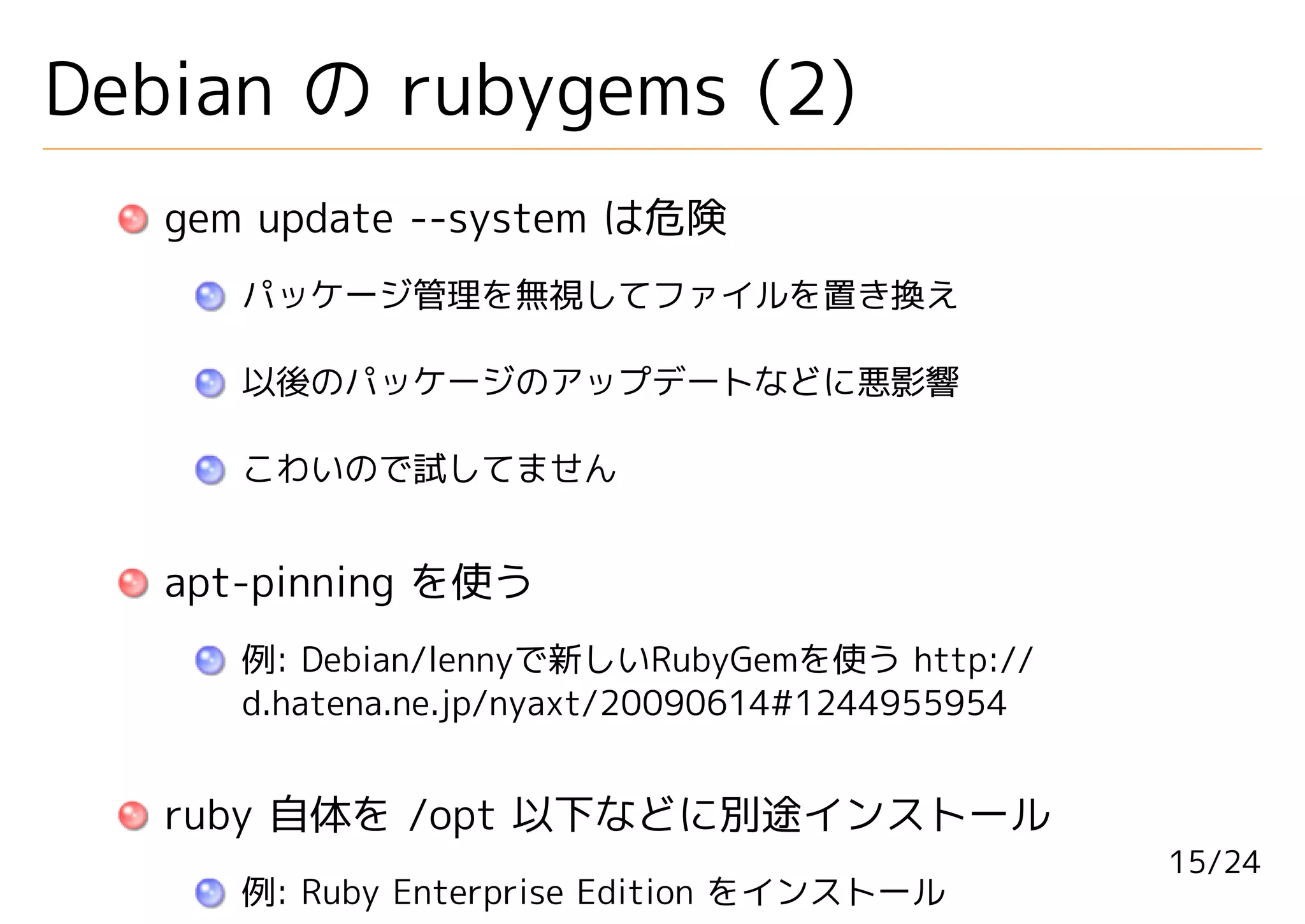 Debian の rubygems (2)
   gem update --system は危険
      パッケージ管理を無視してファイルを置き換え

      以後のパッケージのアップデートなどに悪影響

      こわいので試してません


   apt-pinning を使う
      例: Debian/lennyで新しいRubyGemを使う http://
      d.hatena.ne.jp/nyaxt/20090614#1244955954


   ruby 自体を /opt 以下などに別途インストール
                                                 15/24
      例: Ruby Enterprise Edition をインストール
 