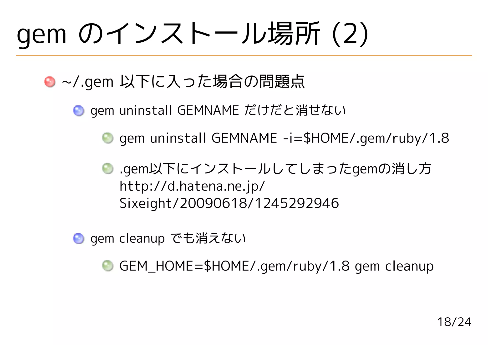 gem のインストール場所 (2)
  ~/.gem 以下に入った場合の問題点
    gem uninstall GEMNAME だけだと消せない

       gem uninstall GEMNAME -i=$HOME/.gem/ruby/1.8

       .gem以下にインストールしてしまったgemの消し方
       http://d.hatena.ne.jp/
       Sixeight/20090618/1245292946

    gem cleanup でも消えない

       GEM_HOME=$HOME/.gem/ruby/1.8 gem cleanup



                                                  18/24
 