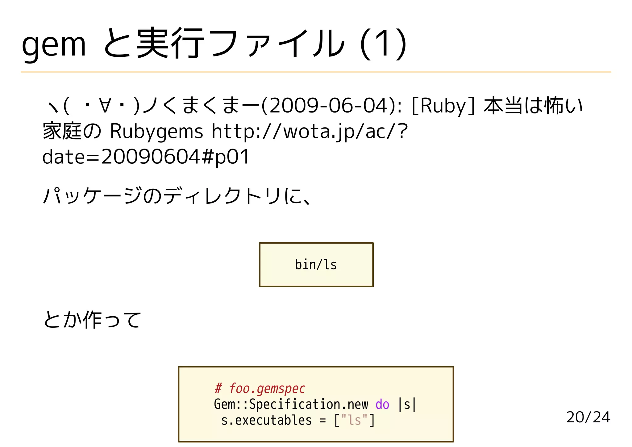 gem と実行ファイル (1)
ヽ( ・∀・)ノくまくまー(2009-06-04): [Ruby] 本当は怖い
家庭の Rubygems http://wota.jp/ac/?
date=20090604#p01
パッケージのディレクトリに、


                       bin/ls



とか作って


            # foo.gemspec
            Gem::Specification.new do |s|
             s.executables = ["ls"]         20/24
 