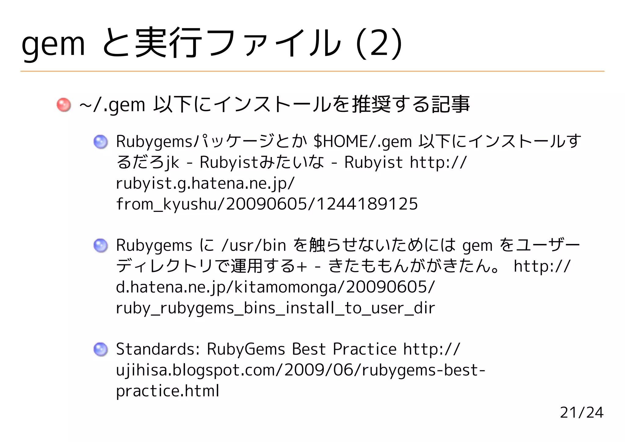 gem と実行ファイル (2)
  ~/.gem 以下にインストールを推奨する記事
    Rubygemsパッケージとか $HOME/.gem 以下にインストールす
    るだろjk - Rubyistみたいな - Rubyist http://
    rubyist.g.hatena.ne.jp/
    from_kyushu/20090605/1244189125

    Rubygems に /usr/bin を触らせないためには gem をユーザー
    ディレクトリで運用する+ - きたももんががきたん。 http://
    d.hatena.ne.jp/kitamomonga/20090605/
    ruby_rubygems_bins_install_to_user_dir

    Standards: RubyGems Best Practice http://
    ujihisa.blogspot.com/2009/06/rubygems-best-
    practice.html
                                                  21/24
 