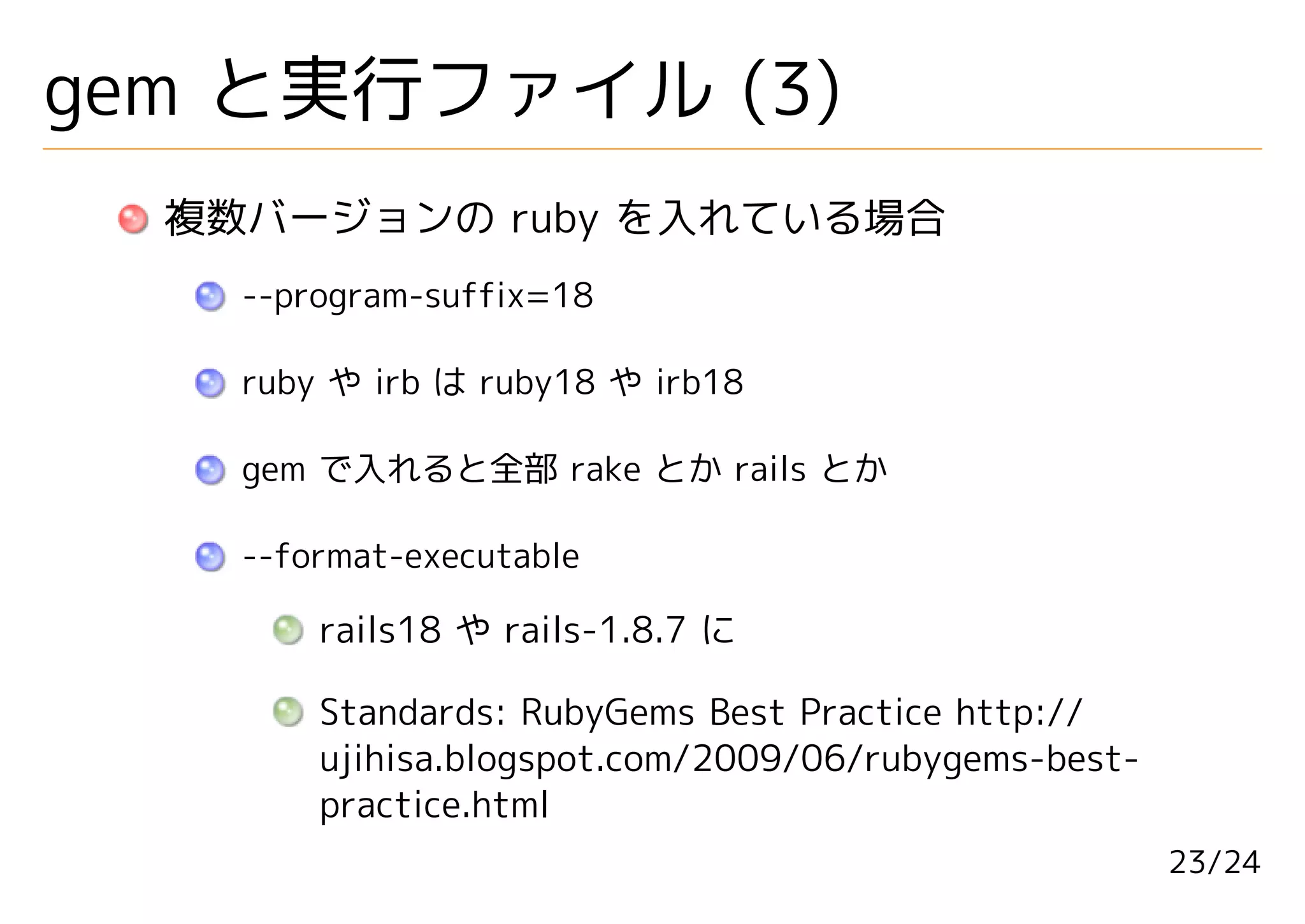 gem と実行ファイル (3)
  複数バージョンの ruby を入れている場合
    --program-suffix=18

    ruby や irb は ruby18 や irb18

    gem で入れると全部 rake とか rails とか

    --format-executable

        rails18 や rails-1.8.7 に

        Standards: RubyGems Best Practice http://
        ujihisa.blogspot.com/2009/06/rubygems-best-
        practice.html
                                                      23/24
 