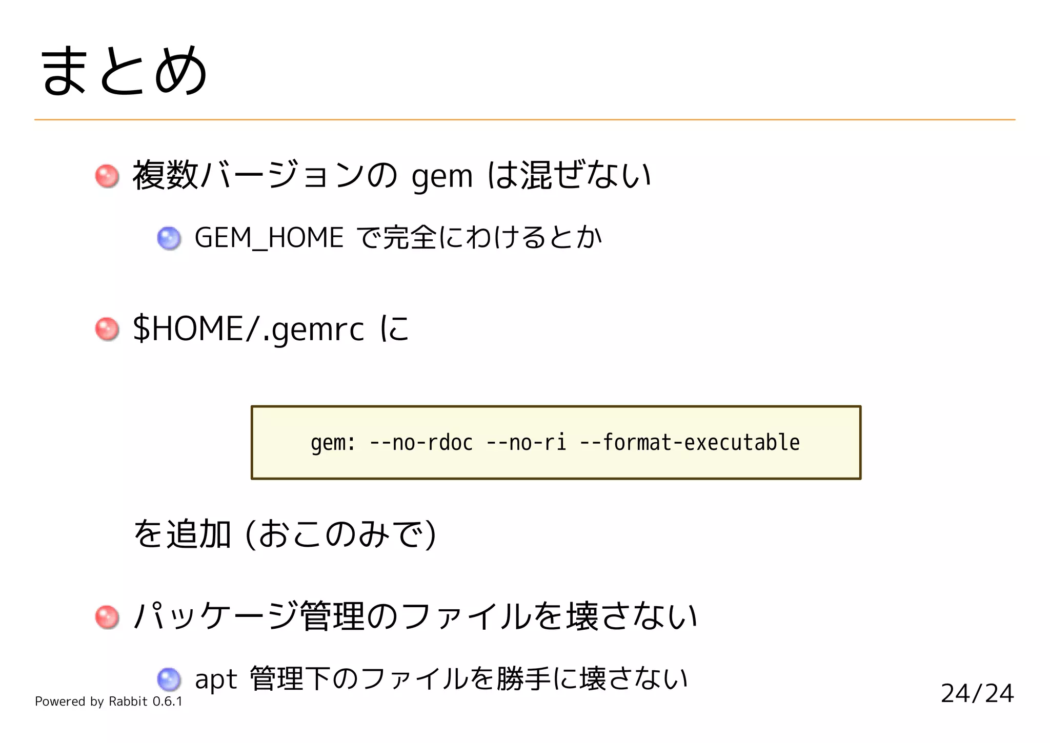 まとめ
               複数バージョンの gem は混ぜない
                          GEM_HOME で完全にわけるとか


               $HOME/.gemrc に


                               gem: --no-rdoc --no-ri --format-executable



               を追加 (おこのみで)

               パッケージ管理のファイルを壊さない
                          apt 管理下のファイルを勝手に壊さない                              24/24
Powered by Rabbit 0.6.1
 