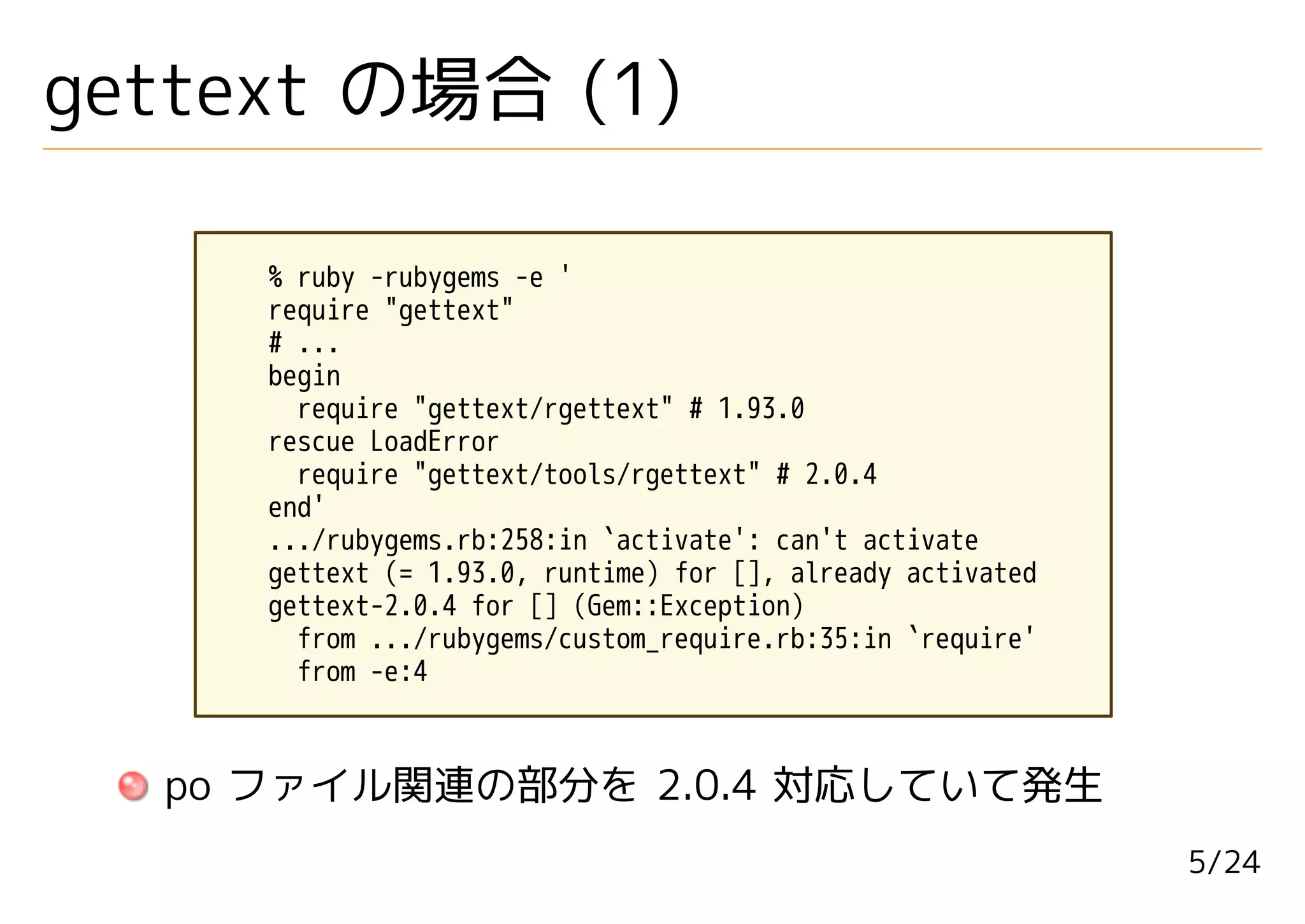 gettext の場合 (1)

     % ruby -rubygems -e '
     require "gettext"
     # ...
     begin
       require "gettext/rgettext" # 1.93.0
     rescue LoadError
       require "gettext/tools/rgettext" # 2.0.4
     end'
     .../rubygems.rb:258:in `activate': can't activate
     gettext (= 1.93.0, runtime) for [], already activated
     gettext-2.0.4 for [] (Gem::Exception)
       from .../rubygems/custom_require.rb:35:in `require'
       from -e:4



  po ファイル関連の部分を 2.0.4 対応していて発生
                                                             5/24
 