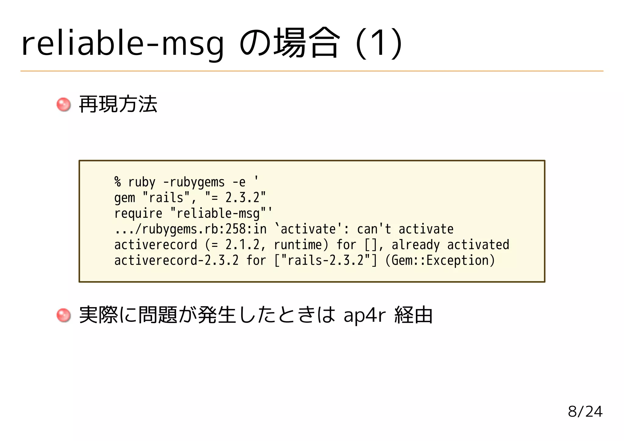 reliable-msg の場合 (1)
   再現方法


     % ruby -rubygems -e '
     gem "rails", "= 2.3.2"
     require "reliable-msg"'
     .../rubygems.rb:258:in `activate': can't activate
     activerecord (= 2.1.2, runtime) for [], already activated
     activerecord-2.3.2 for ["rails-2.3.2"] (Gem::Exception)



   実際に問題が発生したときは ap4r 経由



                                                                 8/24
 