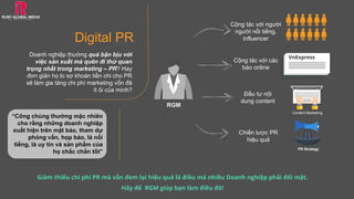 Digital PR
Doanh nghiệp thường quá bận bịu với
việc sản xuất mà quên đi thứ quan
trọng nhất trong marketing – PR? Hay
đơn giản họ lo sợ khoản tiền chi cho PR
sẽ làm gia tăng chi phí marketing vốn đã
ít ỏi của mình?
Giảm thiểu chi phí PR mà vẫn đem lại hiệu quả là điều mà nhiều Doanh nghiệp phải đối mặt.
Hãy để RGM giúp bạn làm điều đó!
Cộng tác với người
người nổi tiếng,
influencer
Cộng tác với các
báo online
Đầu tư nội
dung content
Chiến lược PR
hiệu quả
VnExpress
Content Marketing
PR Strategy
RGM
“Công chúng thường mặc nhiên
cho rằng những doanh nghiệp
xuất hiện trên mặt báo, tham dự
phỏng vấn, họp báo, là nổi
tiếng, là uy tín và sản phẩm của
họ chắc chắn tốt”
 