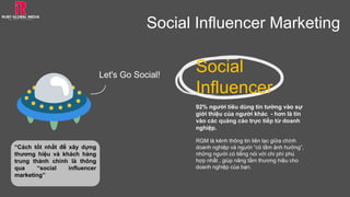 “Cách tốt nhất để xây dựng
thương hiệu và khách hàng
trung thành chính là thông
qua “social influencer
marketing”
Social Influencer Marketing
Social
Influencer
92% người tiêu dùng tin tưởng vào sự
giới thiệu của người khác - hơn là tin
vào các quảng cáo trực tiếp từ doanh
nghiệp.
RGM là kênh thông tin liên lạc giữa chính
doanh nghiệp và người “có tầm ảnh hưởng”,
những người có tiếng nói với chi phí phù
hợp nhất , giúp nâng tầm thương hiệu cho
doanh nghiệp của bạn.
Let's Go Social!
 