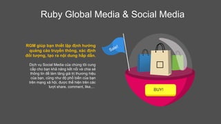 Ruby Global Media & Social Media
RGM giúp bạn thiết lập định hướng
quảng cáo truyền thông, xác định
đối tượng, tạo ra nội dung hấp dẫn.
Dịch vụ Social Media của chúng tôi cung
cấp cho bạn khả năng kết nối và chia sẻ
thông tin để làm tăng giá trị thương hiệu
của bạn, cũng như độ phổ biến của bạn
trên mạng xã hội, được thể hiện trên các
lượt share, comment, like,...
BUY!

 