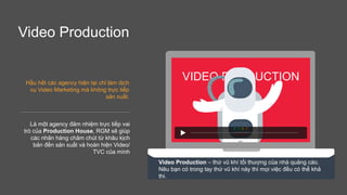 Video Production
Hầu hết các agency hiện tại chỉ làm dịch
vụ Video Marketing mà không trực tiếp
sản xuất.
VIDEO PRODUCTION
Video Production – thứ vũ khí tối thượng của nhà quảng cáo.
Nêu bạn có trong tay thứ vũ khí này thì mọi việc đều có thể khả
thi.
Là một agency đảm nhiệm trực tiếp vai
trò của Production House, RGM sẽ giúp
các nhãn hàng chăm chút từ khâu kịch
bản đến sản xuất và hoàn hiện Video/
TVC của mình
 