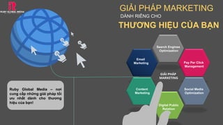 GIẢI PHÁP MARKETING
DÀNH RIÊNG CHO
THƯƠNG HIỆU CỦA BẠN
GIẢI PHÁP
MARKETING
Search Engines
Optimization
Pay Per Click
Management
Social Media
Optimization
Digital Public
Relation
Email
Marketing
Content
Marketing
Ruby Global Media – nơi
cung cấp những giải pháp tối
ưu nhất dành cho thương
hiệu của bạn!
 