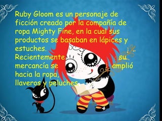 Ruby Gloom es un personaje de
ficción creado por la compañía de
ropa Mighty Fine, en la cual sus
productos se basaban en lápices y
estuches.
Recientemente                   su
mercancía se                  amplió
hacia la ropa,
llaveros y peluches.
 