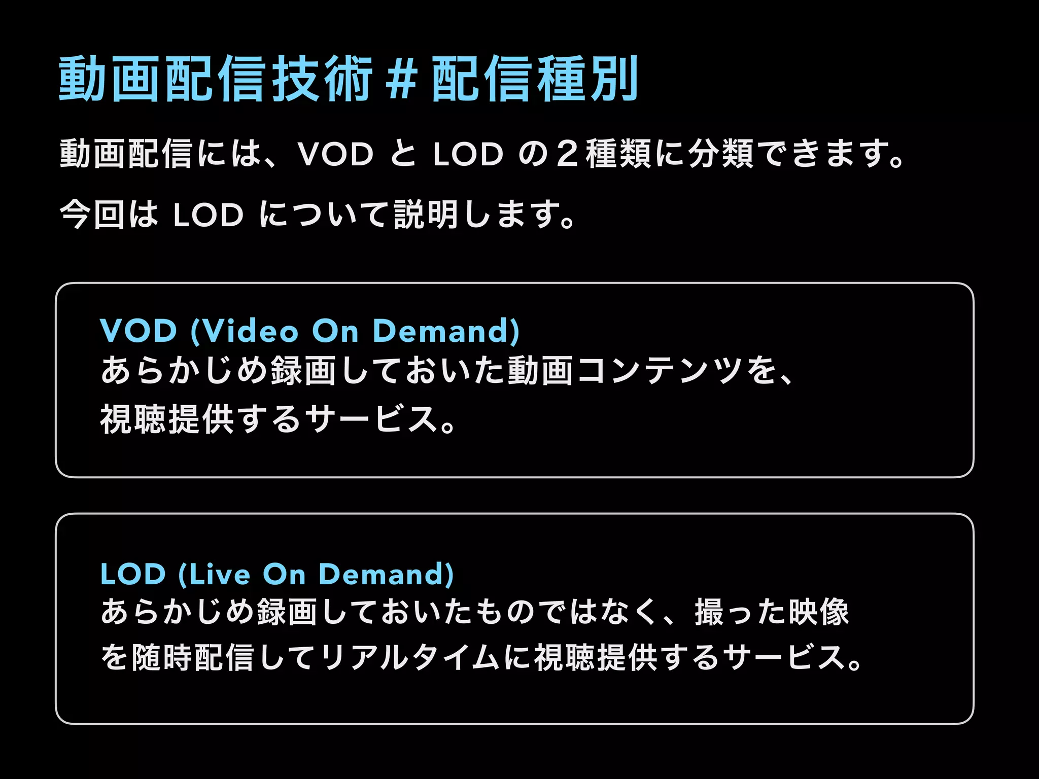 動画配信技術＃配信種別
動画配信には、VOD と LOD の２種類に分類できます。
今回は LOD について説明します。
VOD (Video On Demand)
あらかじめ録画しておいた動画コンテンツを、
視聴提供するサービス。
LOD (Live On Demand)
あらかじめ録画しておいたものではなく、撮った映像
を随時配信してリアルタイムに視聴提供するサービス。
 