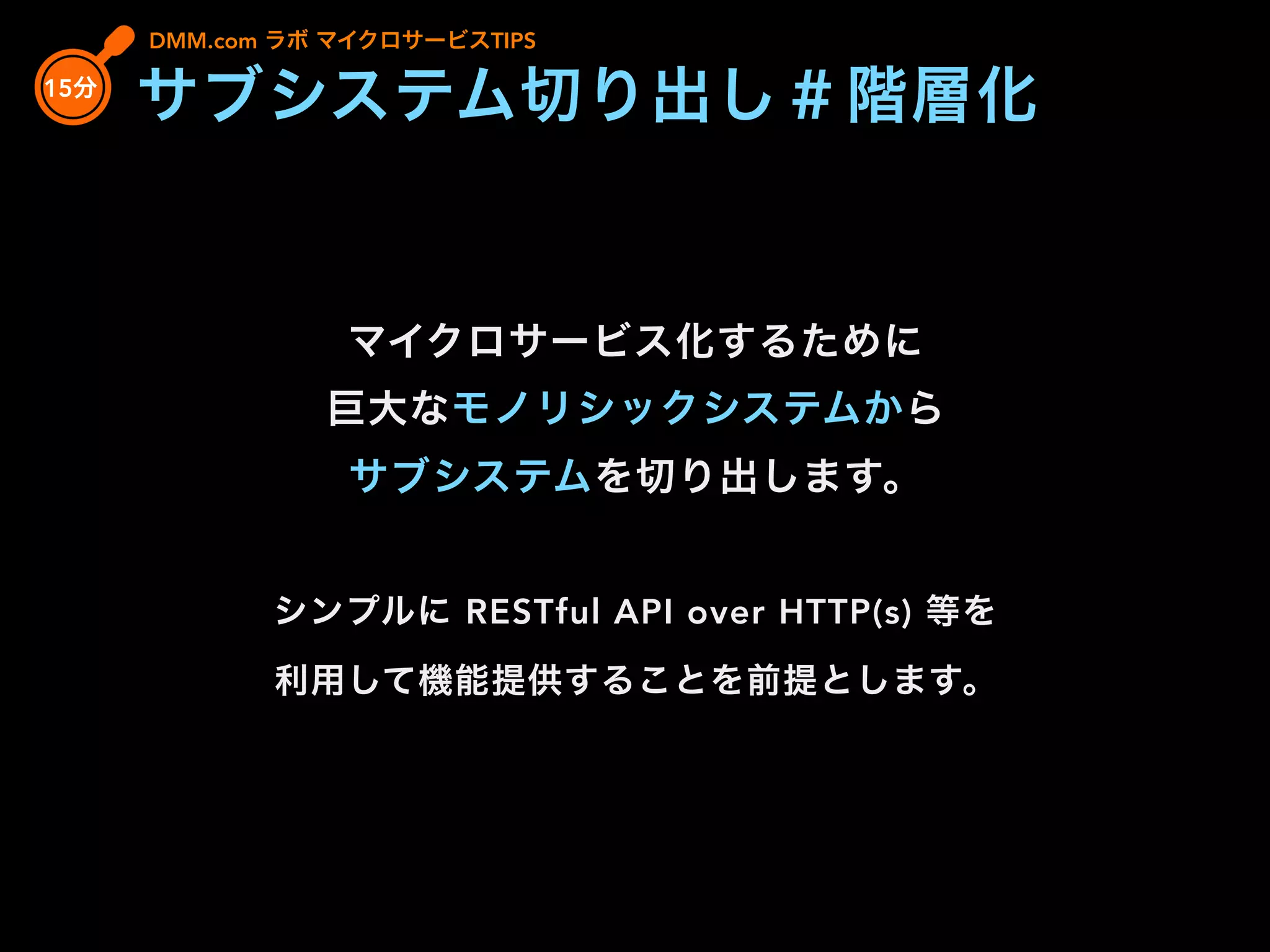 DMM.com ラボ マイクロサービスTIPS
マイクロサービス化するために
巨大なモノリシックシステムから
サブシステムを切り出します。
シンプルに RESTful API over HTTP(s) 等を
利用して機能提供することを前提とします。
15分
サブシステム切り出し＃階層化
 