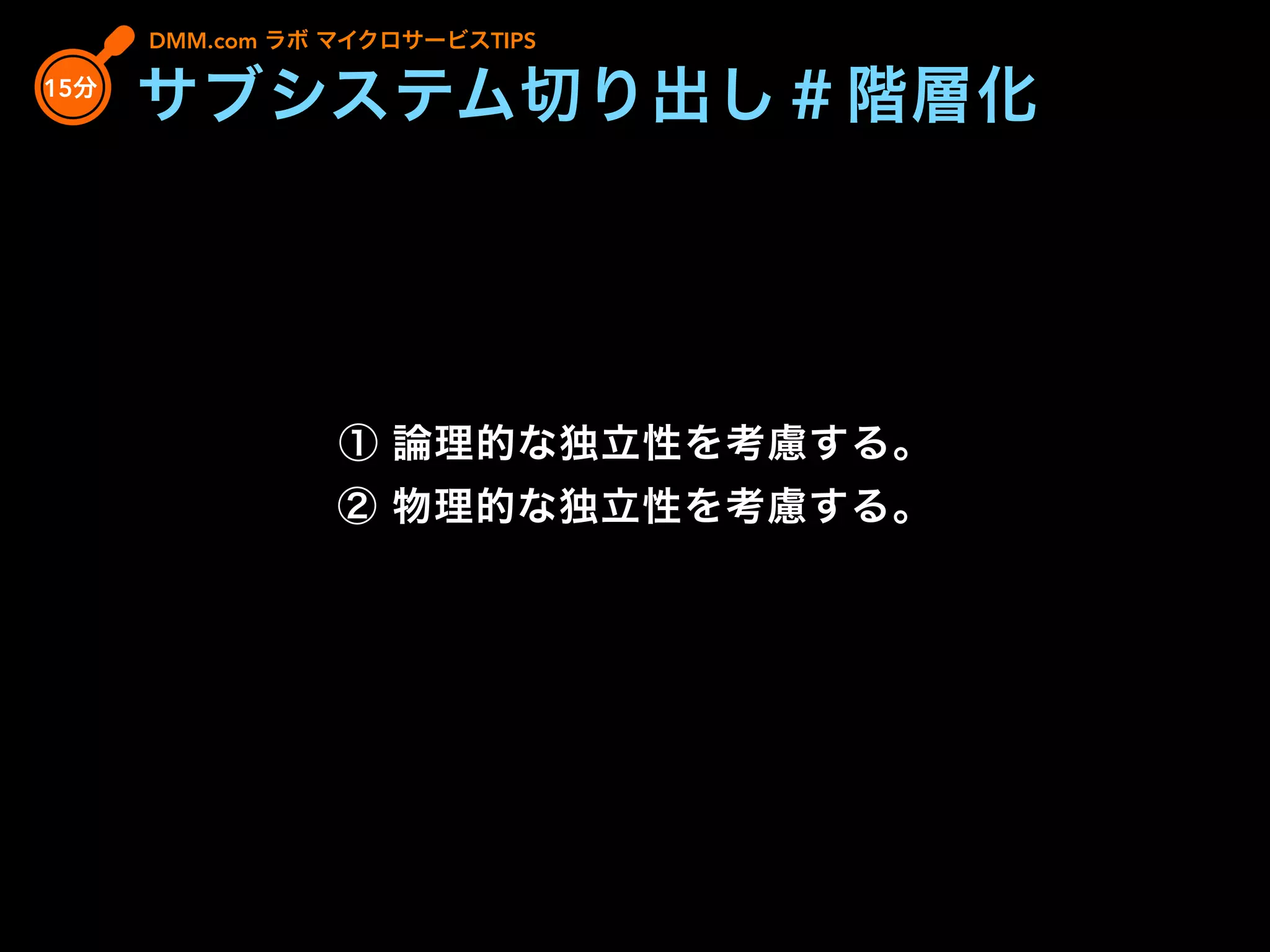 ① 論理的な独立性を考慮する。
② 物理的な独立性を考慮する。
DMM.com ラボ マイクロサービスTIPS
15分
サブシステム切り出し＃階層化
 