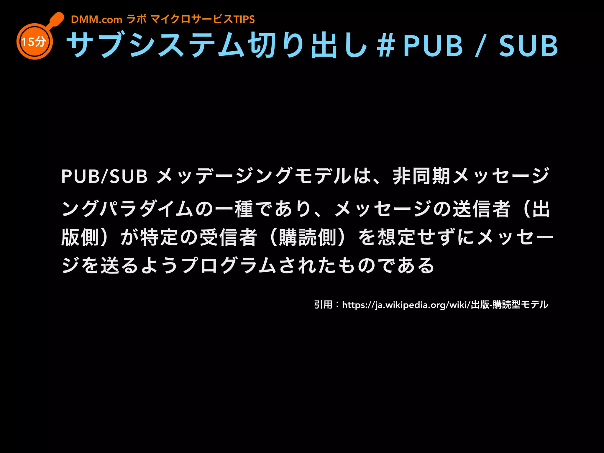 PUB/SUB メッデージングモデルは、非同期メッセージ
ングパラダイムの一種であり、メッセージの送信者（出
版側）が特定の受信者（購読側）を想定せずにメッセー
ジを送るようプログラムされたものである
引用：https://ja.wikipedia.org/wiki/出版-購読型モデル
DMM.com ラボ マイクロサービスTIPS
15分
サブシステム切り出し＃PUB / SUB
 