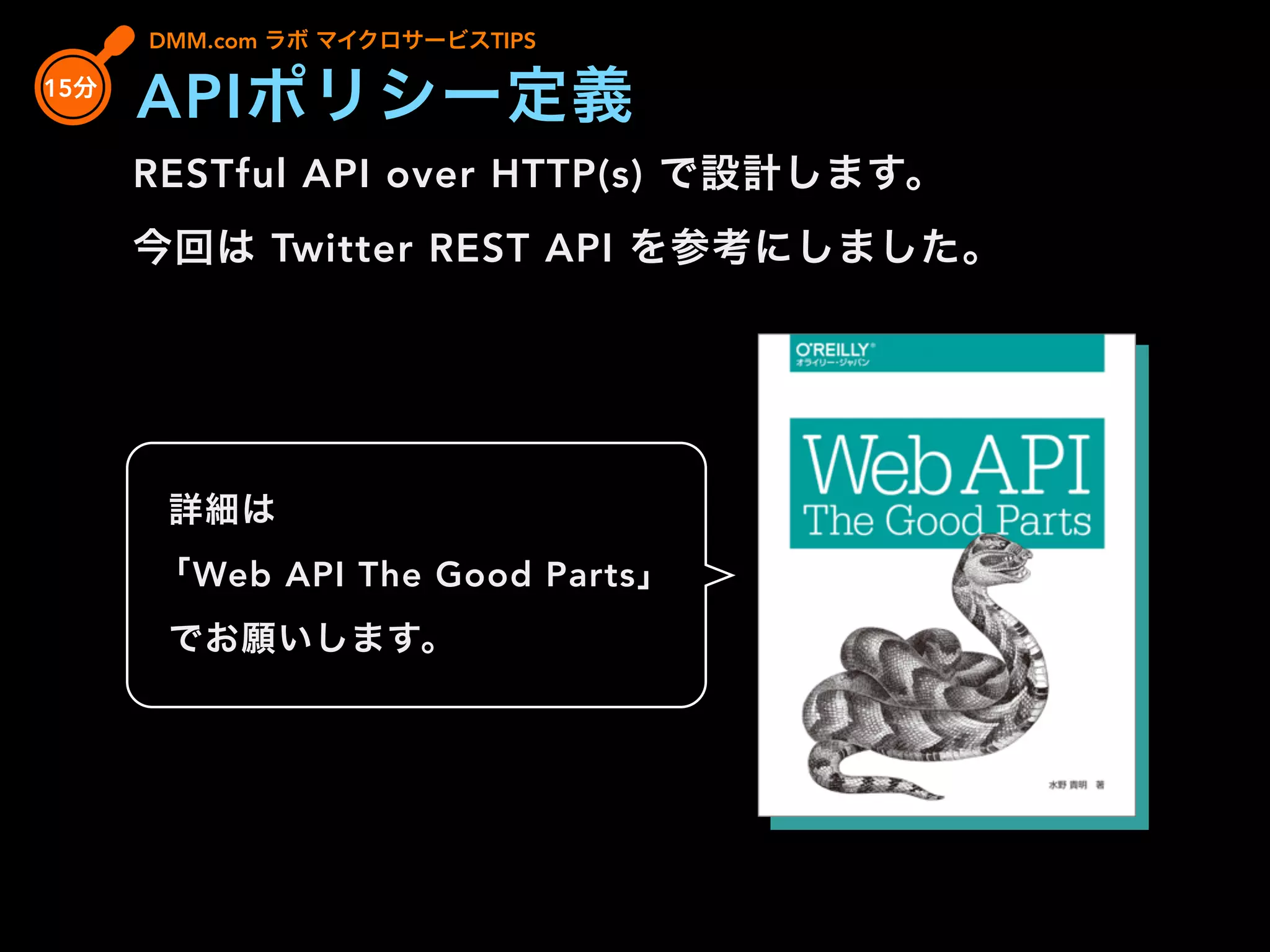 RESTful API over HTTP(s) で設計します。
今回は Twitter REST API を参考にしました。
DMM.com ラボ マイクロサービスTIPS
15分
APIポリシー定義
詳細は
「Web API The Good Parts」
でお願いします。
 