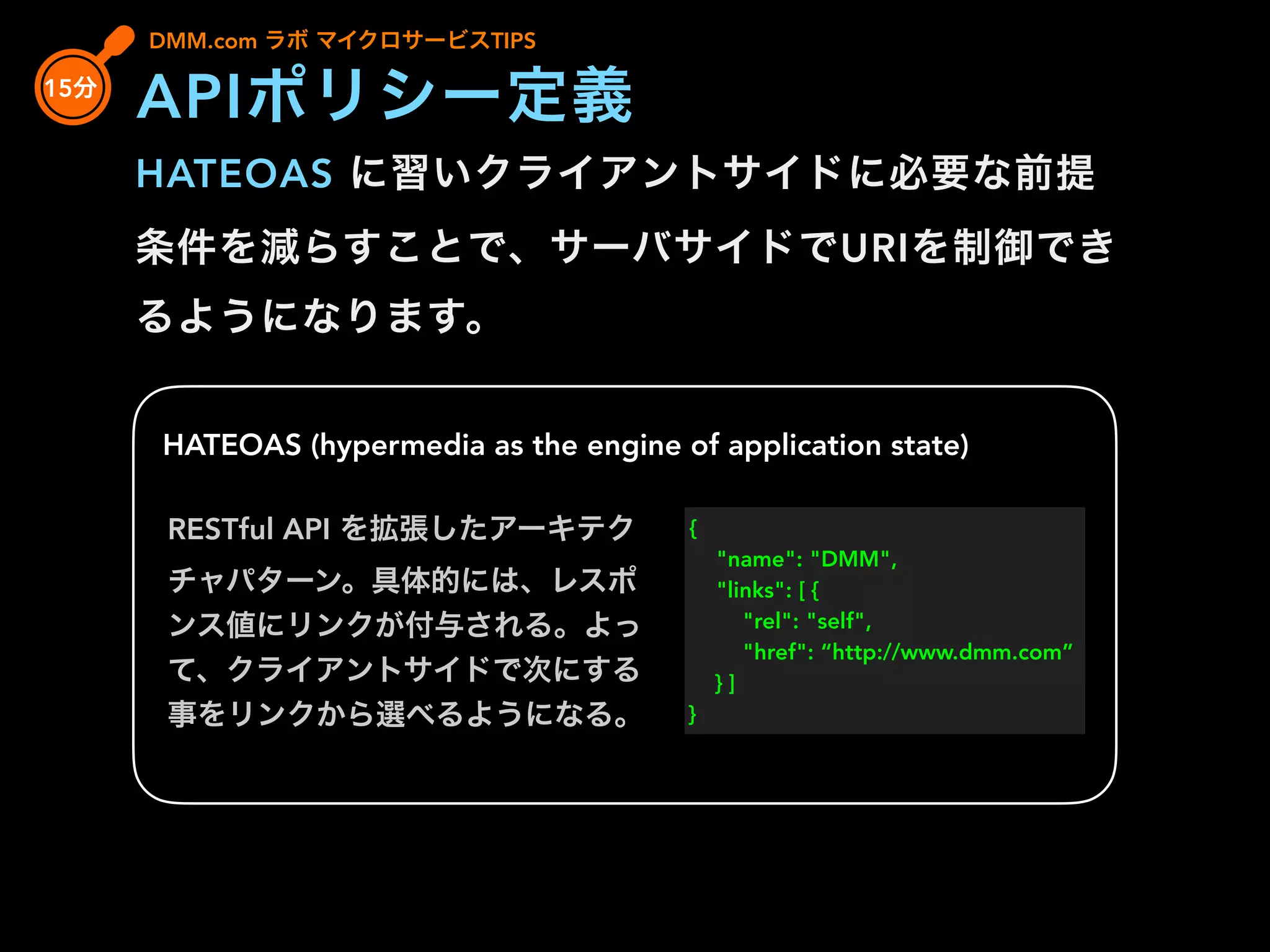 HATEOAS に習いクライアントサイドに必要な前提
条件を減らすことで、サーバサイドでURIを制御でき
るようになります。
HATEOAS (hypermedia as the engine of application state)
RESTful API を拡張したアーキテク
チャパターン。具体的には、レスポ
ンス値にリンクが付与される。よっ
て、クライアントサイドで次にする
事をリンクから選べるようになる。
{
"name": "DMM",
"links": [ {
"rel": "self",
"href": “http://www.dmm.com”
} ]
}
DMM.com ラボ マイクロサービスTIPS
15分
APIポリシー定義
 