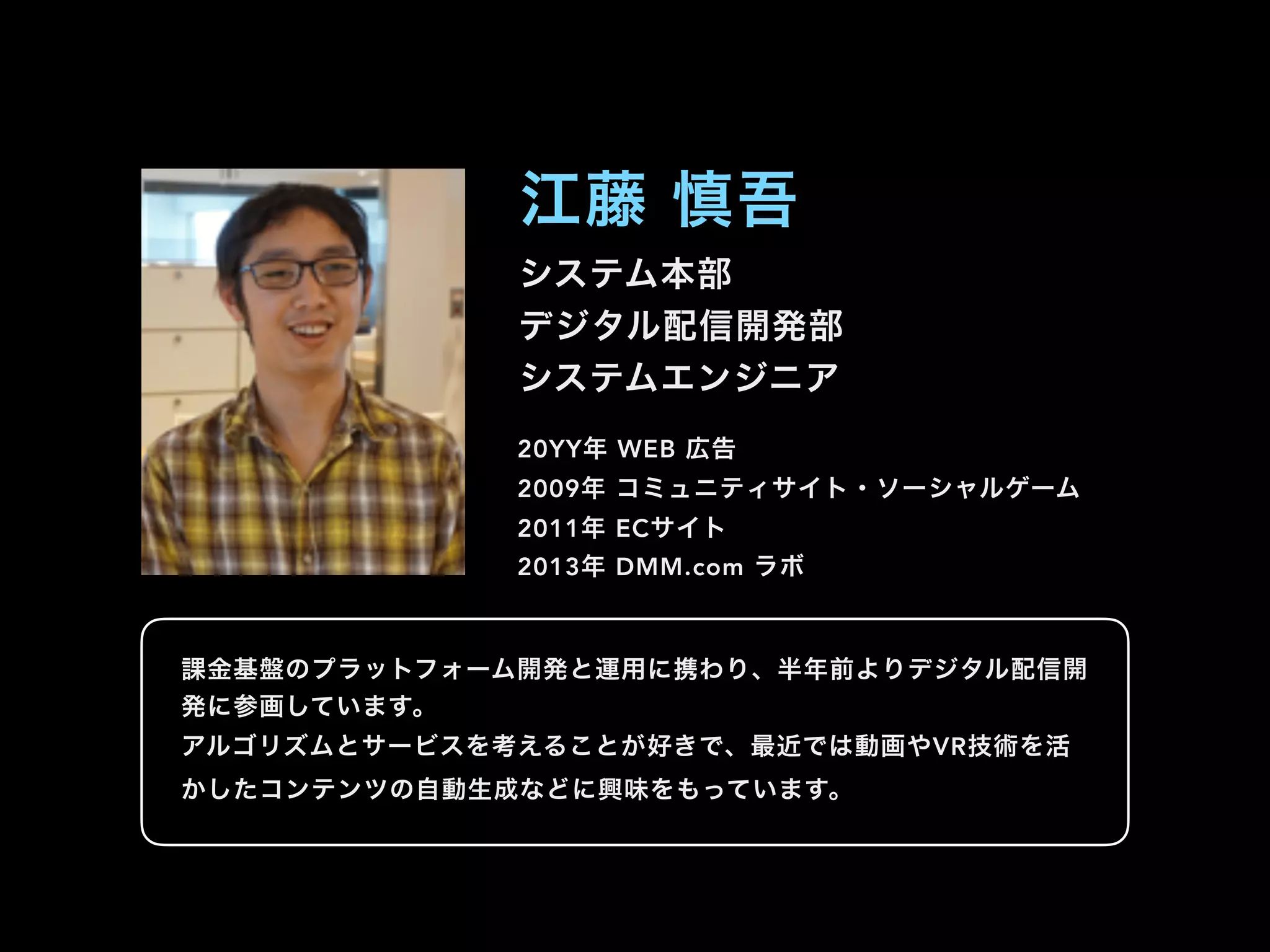 システム本部
デジタル配信開発部
システムエンジニア
江藤 慎吾
20YY年 WEB 広告
2009年 コミュニティサイト・ソーシャルゲーム
2011年 ECサイト
2013年 DMM.com ラボ
課金基盤のプラットフォーム開発と運用に携わり、半年前よりデジタル配信開
発に参画しています。
アルゴリズムとサービスを考えることが好きで、最近では動画やVR技術を活
かしたコンテンツの自動生成などに興味をもっています。
 