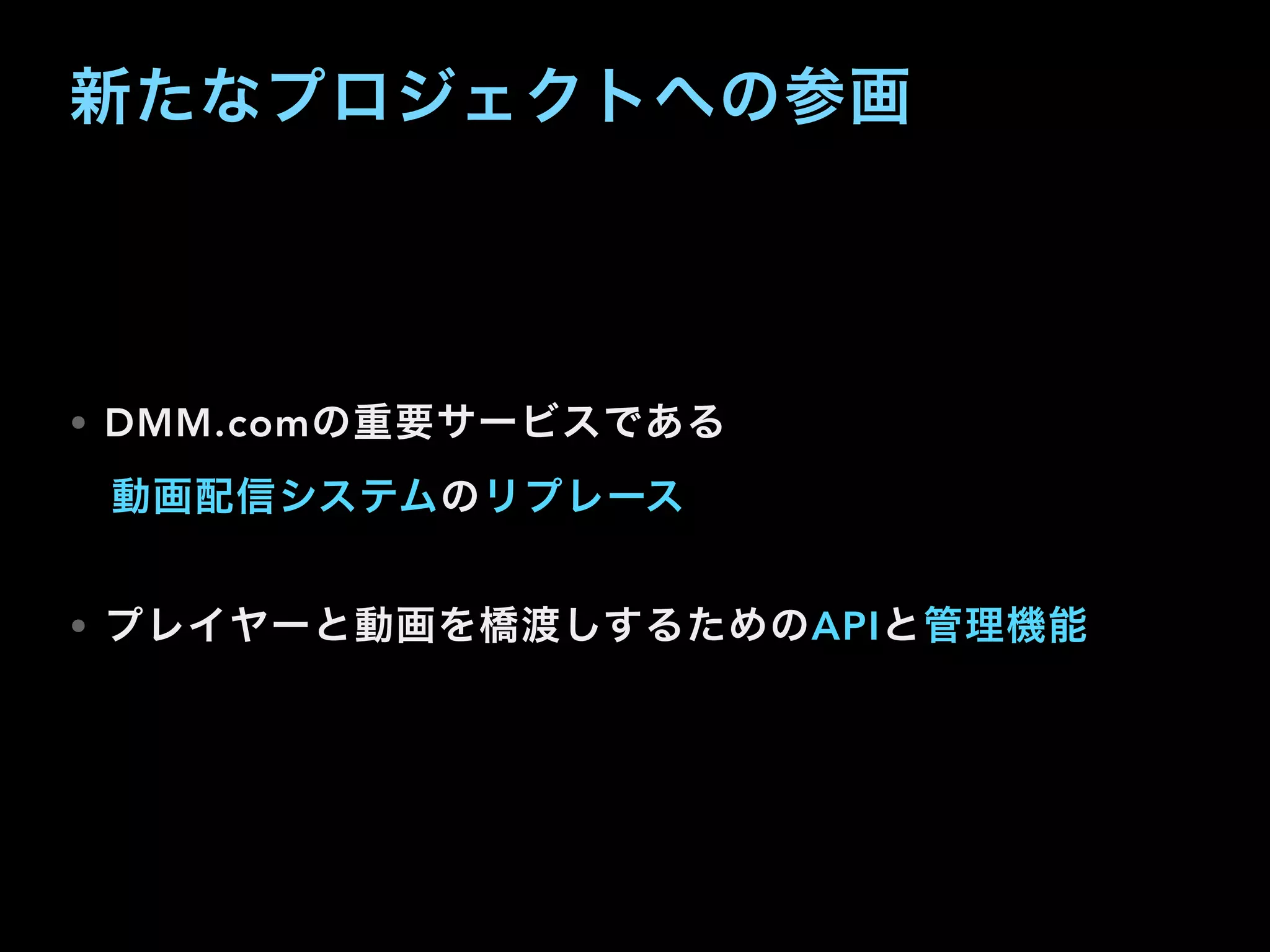 新たなプロジェクトへの参画
• DMM.comの重要サービスである
 動画配信システムのリプレース
• プレイヤーと動画を橋渡しするためのAPIと管理機能
 