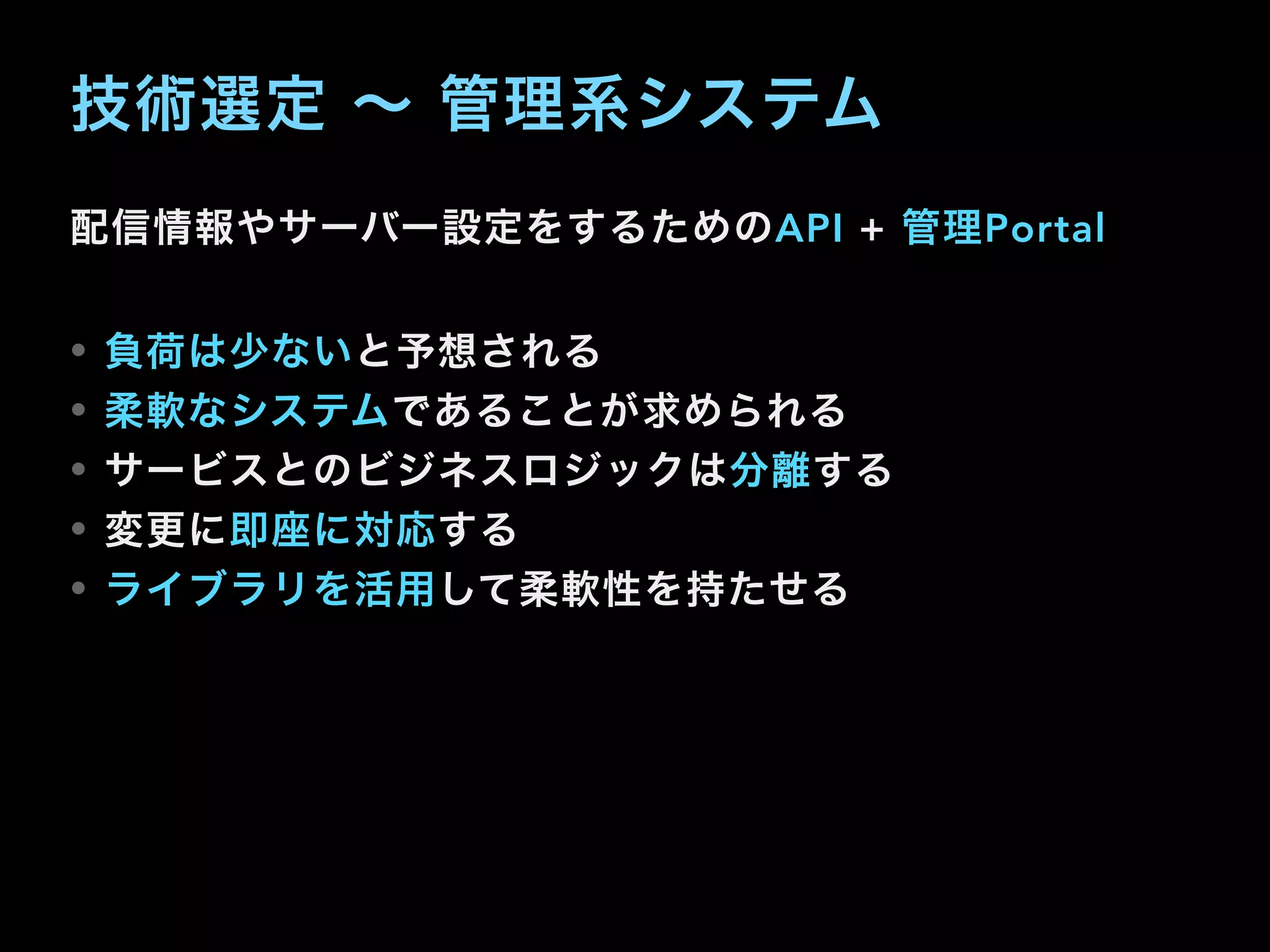 技術選定 ∼ 管理系システム
配信情報やサーバー設定をするためのAPI + 管理Portal
• 負荷は少ないと予想される
• 柔軟なシステムであることが求められる
• サービスとのビジネスロジックは分離する
• 変更に即座に対応する
• ライブラリを活用して柔軟性を持たせる
 
