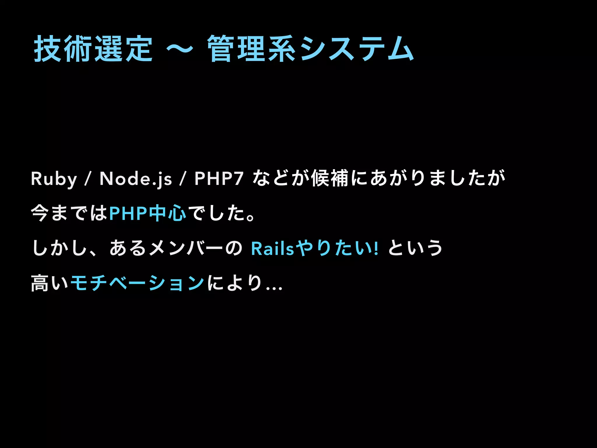 技術選定 ∼ 管理系システム
Ruby / Node.js / PHP7 などが候補にあがりましたが
今まではPHP中心でした。
しかし、あるメンバーの Railsやりたい! という
高いモチベーションにより…
 