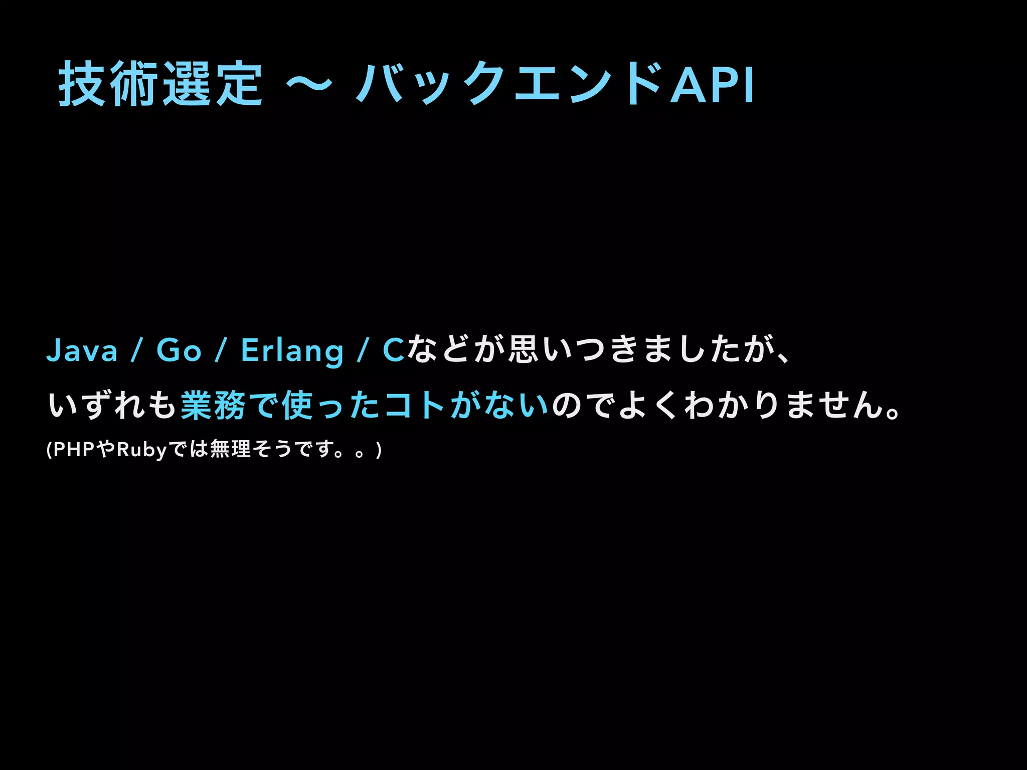 技術選定 ∼ バックエンドAPI
Java / Go / Erlang / Cなどが思いつきましたが、
いずれも業務で使ったコトがないのでよくわかりません。
(PHPやRubyでは無理そうです。。)
 