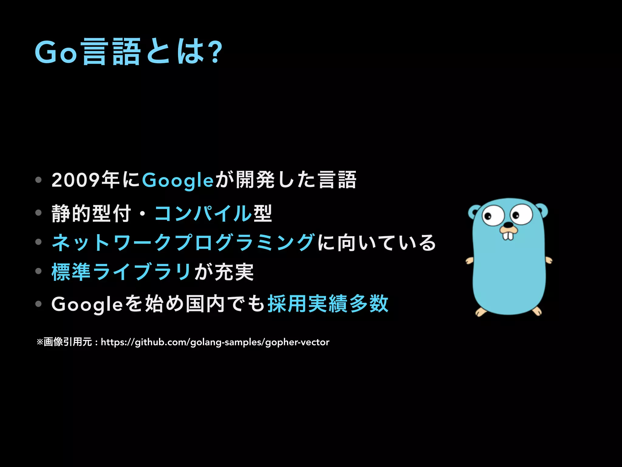 Go言語とは?
• 2009年にGoogleが開発した言語
• 静的型付・コンパイル型
• ネットワークプログラミングに向いている
• 標準ライブラリが充実
• Googleを始め国内でも採用実績多数
※画像引用元 : https://github.com/golang-samples/gopher-vector
 