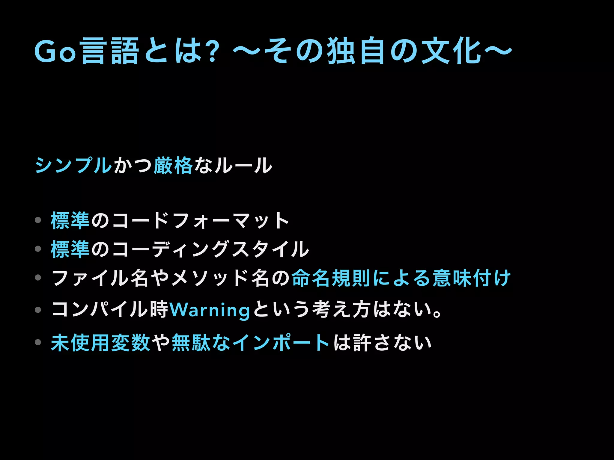 Go言語とは? ∼その独自の文化∼
シンプルかつ厳格なルール
• 標準のコードフォーマット
• 標準のコーディングスタイル
• ファイル名やメソッド名の命名規則による意味付け
• コンパイル時Warningという考え方はない。
• 未使用変数や無駄なインポートは許さない
 