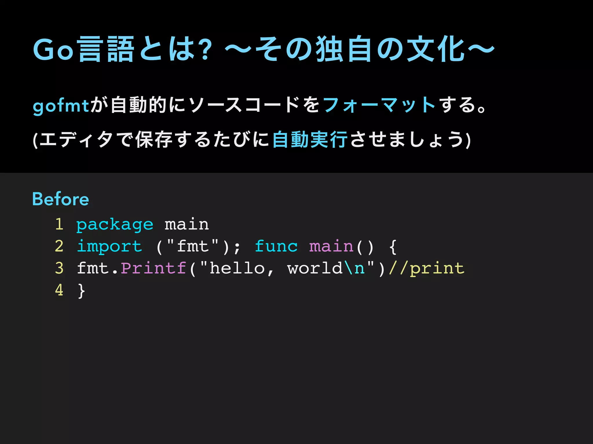 gofmtが自動的にソースコードをフォーマットする。 
(エディタで保存するたびに自動実行させましょう)
Before
1 package main
2 import ("fmt"); func main() {
3 fmt.Printf("hello, worldn")//print
4 }
Go言語とは? ∼その独自の文化∼
 