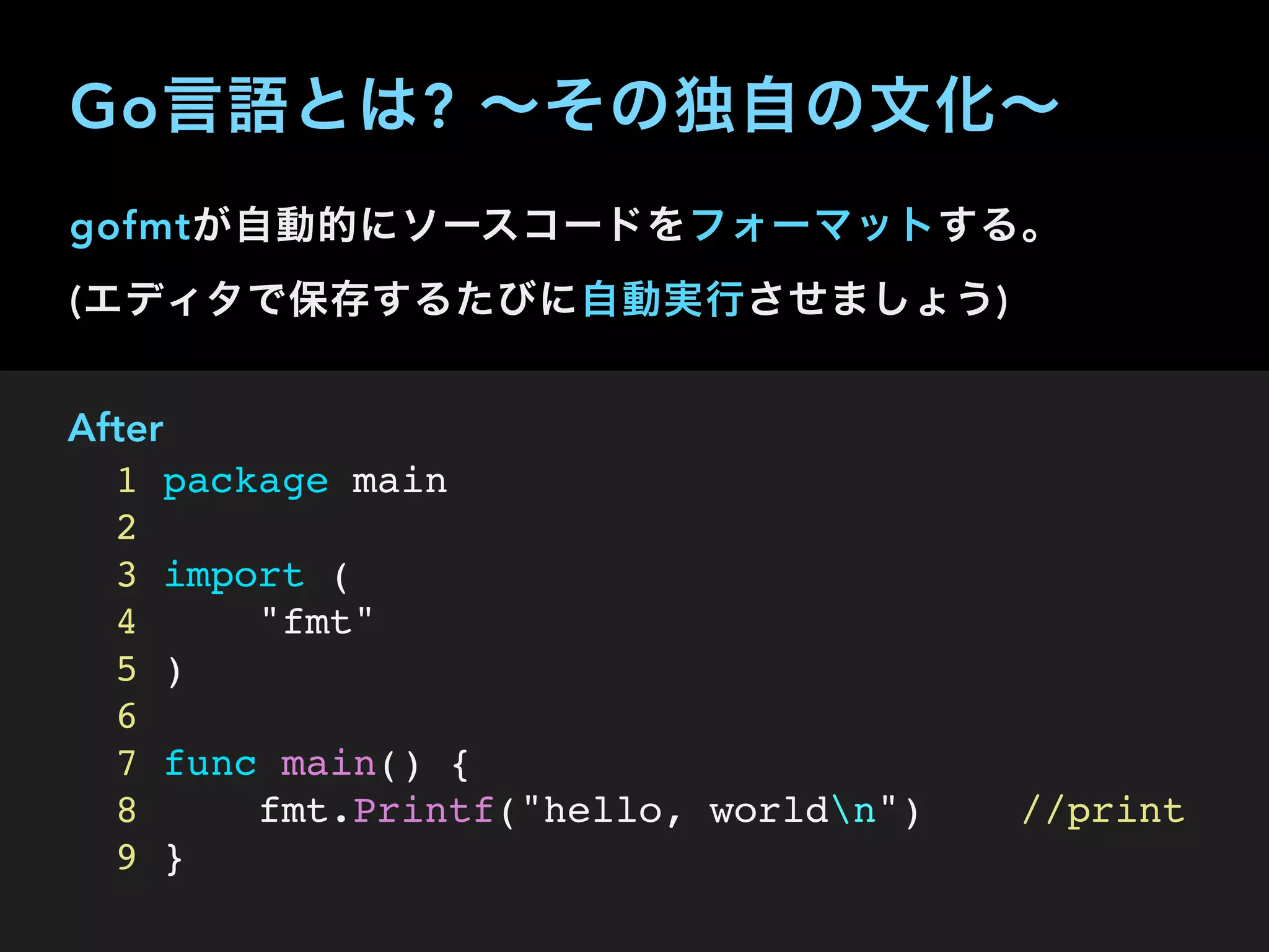 gofmtが自動的にソースコードをフォーマットする。 
(エディタで保存するたびに自動実行させましょう)
After
1 package main
2
3 import (
4 "fmt"
5 )
6
7 func main() {
8 fmt.Printf("hello, worldn") //print
9 }
Go言語とは? ∼その独自の文化∼
 