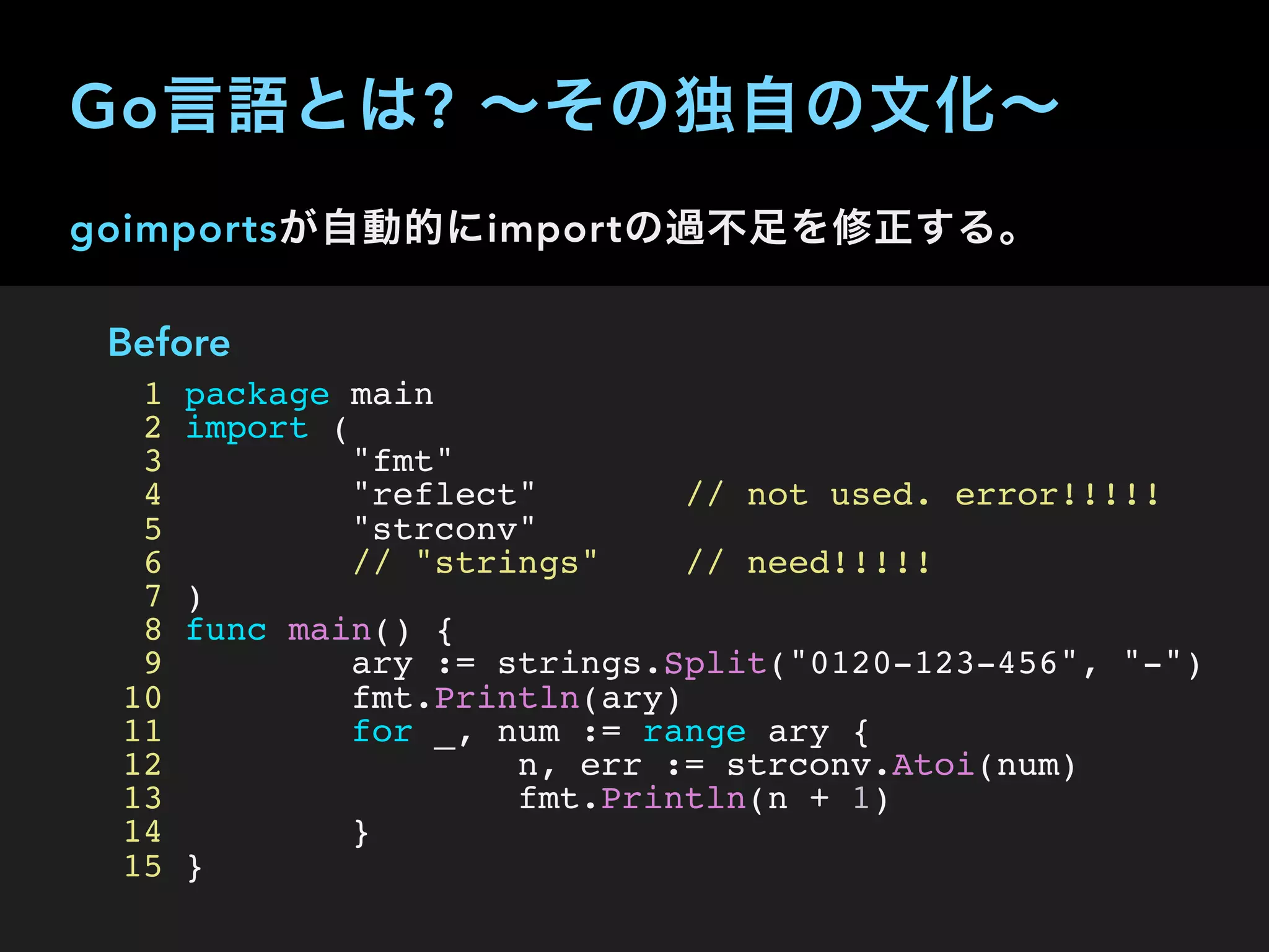 goimportsが自動的にimportの過不足を修正する。
Before
1 package main
2 import (
3 "fmt"
4 "reflect" // not used. error!!!!!
5 "strconv"
6 // "strings" // need!!!!!
7 )
8 func main() {
9 ary := strings.Split("0120-123-456", "-")
10 fmt.Println(ary)
11 for _, num := range ary {
12 n, err := strconv.Atoi(num)
13 fmt.Println(n + 1)
14 }
15 }
Go言語とは? ∼その独自の文化∼
 