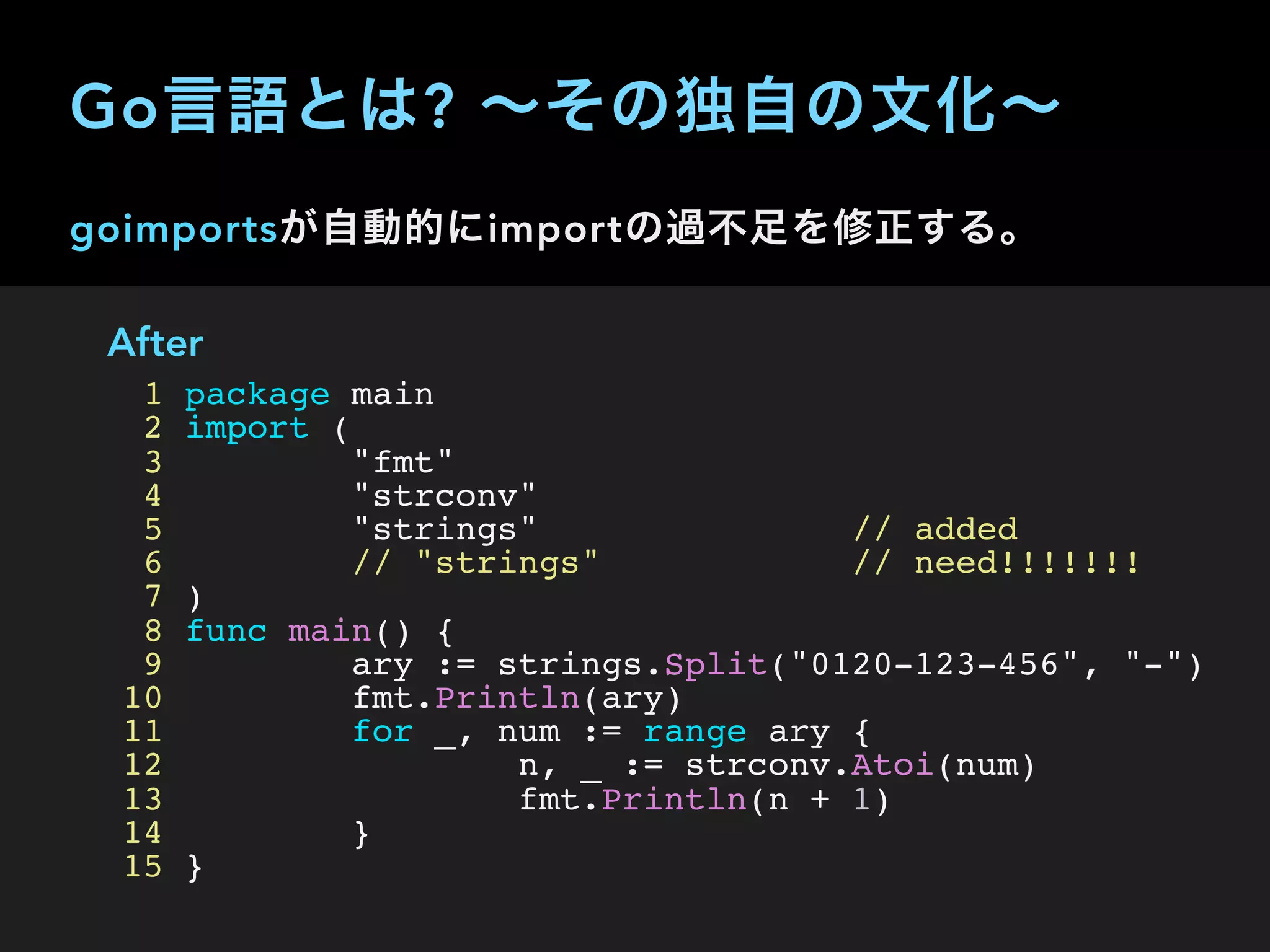 goimportsが自動的にimportの過不足を修正する。
After
1 package main
2 import (
3 "fmt"
4 "strconv"
5 "strings" // added
6 // "strings" // need!!!!!!!
7 )
8 func main() {
9 ary := strings.Split("0120-123-456", "-")
10 fmt.Println(ary)
11 for _, num := range ary {
12 n, _ := strconv.Atoi(num)
13 fmt.Println(n + 1)
14 }
15 }
Go言語とは? ∼その独自の文化∼
 