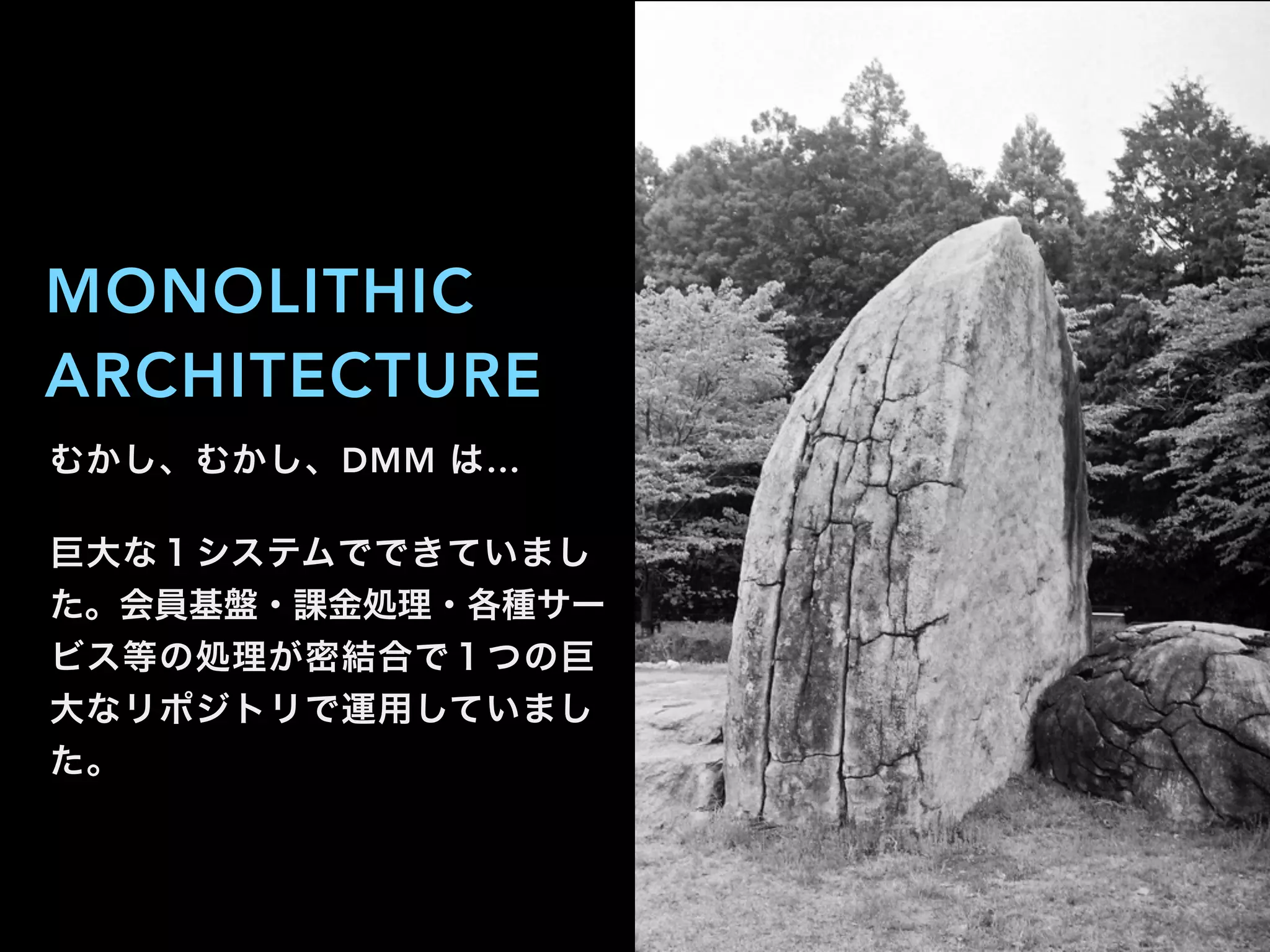 むかし、むかし、DMM は…
巨大な１システムでできていまし
た。会員基盤・課金処理・各種サー
ビス等の処理が密結合で１つの巨
大なリポジトリで運用していまし
た。
MONOLITHIC
ARCHITECTURE
 