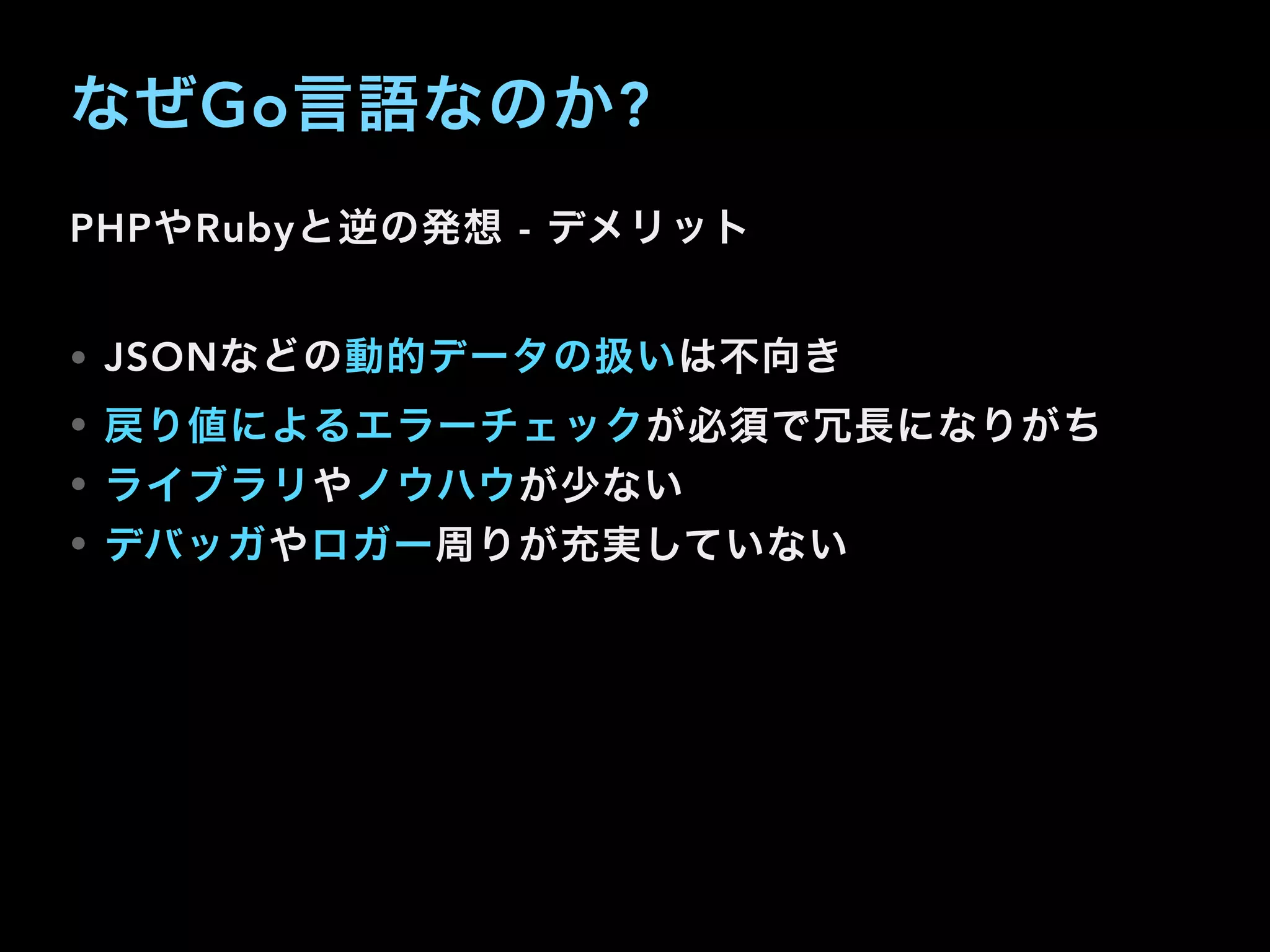 なぜGo言語なのか?
PHPやRubyと逆の発想 - デメリット
• JSONなどの動的データの扱いは不向き
• 戻り値によるエラーチェックが必須で冗長になりがち
• ライブラリやノウハウが少ない
• デバッガやロガー周りが充実していない
 