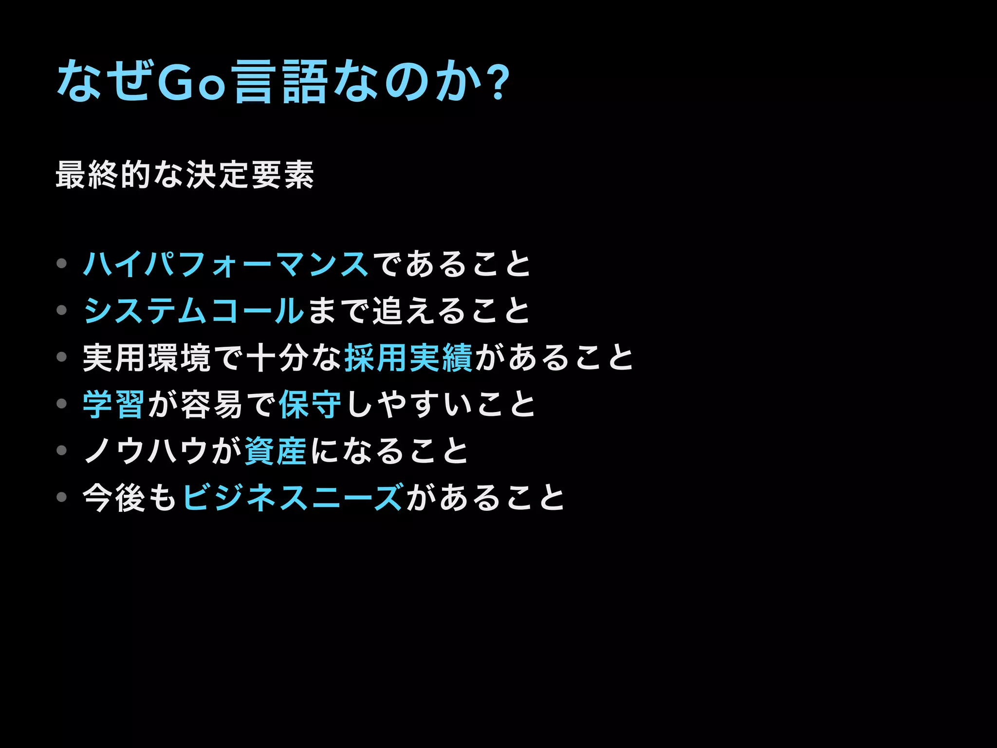 なぜGo言語なのか?
最終的な決定要素
• ハイパフォーマンスであること
• システムコールまで追えること
• 実用環境で十分な採用実績があること
• 学習が容易で保守しやすいこと
• ノウハウが資産になること
• 今後もビジネスニーズがあること
 