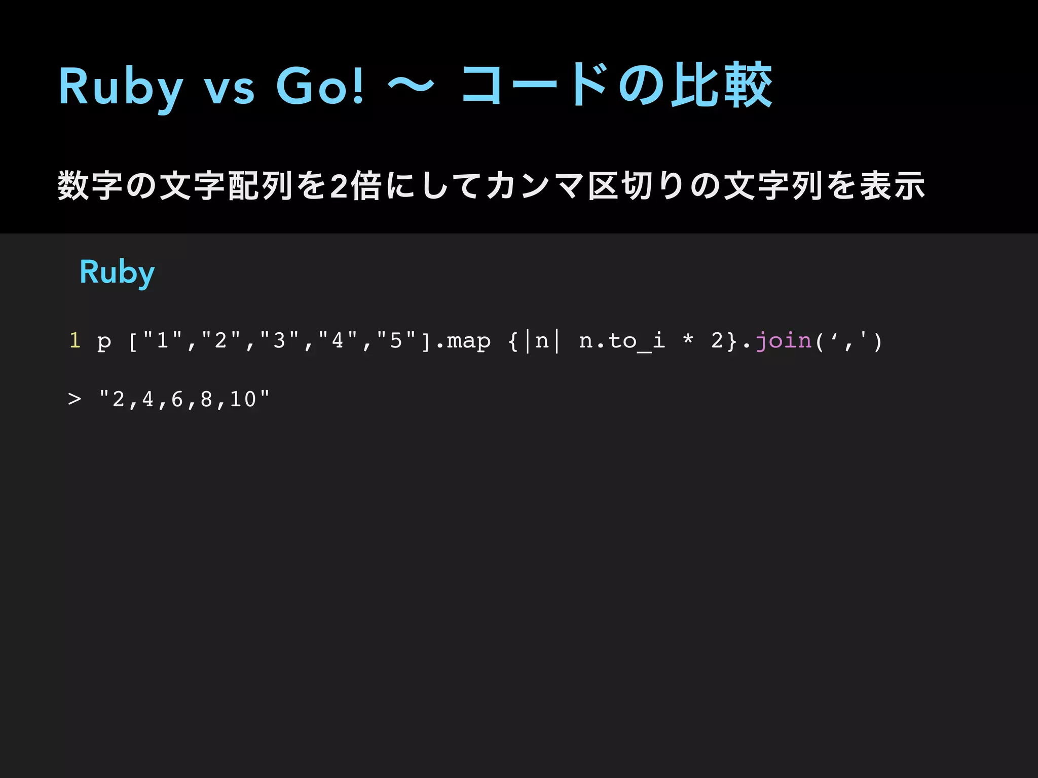Ruby vs Go! ∼ コードの比較
数字の文字配列を2倍にしてカンマ区切りの文字列を表示
Ruby
1 p ["1","2","3","4","5"].map {|n| n.to_i * 2}.join(‘,')
> "2,4,6,8,10"
 