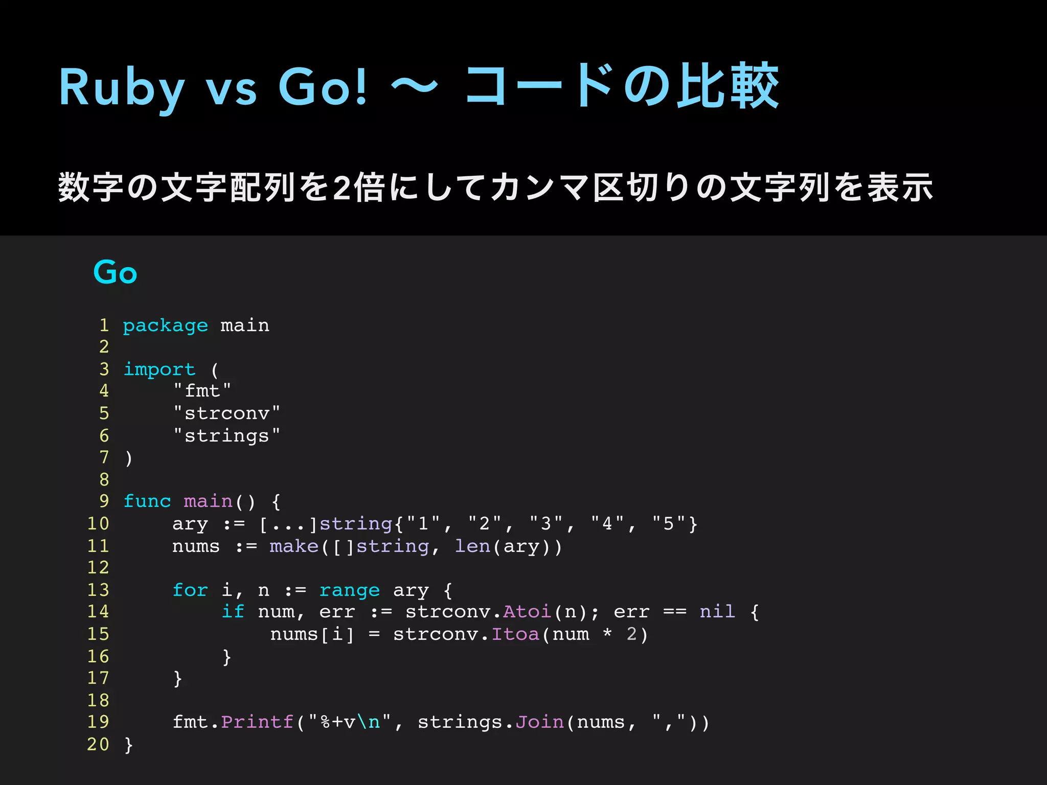 Ruby vs Go! ∼ コードの比較
数字の文字配列を2倍にしてカンマ区切りの文字列を表示
Go
1 package main
2
3 import (
4 "fmt"
5 "strconv"
6 "strings"
7 )
8
9 func main() {
10 ary := [...]string{"1", "2", "3", "4", "5"}
11 nums := make([]string, len(ary))
12
13 for i, n := range ary {
14 if num, err := strconv.Atoi(n); err == nil {
15 nums[i] = strconv.Itoa(num * 2)
16 }
17 }
18
19 fmt.Printf("%+vn", strings.Join(nums, ","))
20 }
 