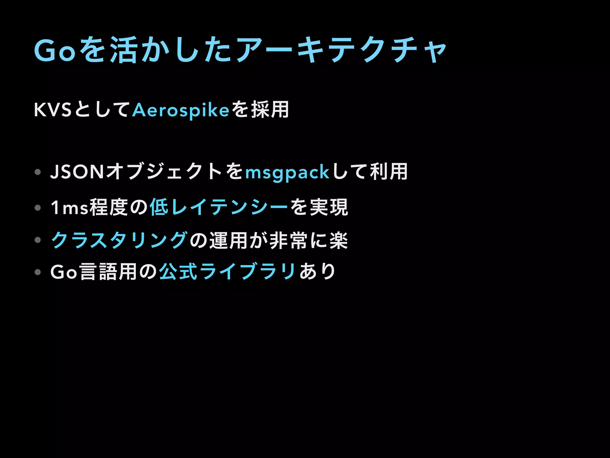 Goを活かしたアーキテクチャ
KVSとしてAerospikeを採用
• JSONオブジェクトをmsgpackして利用
• 1ms程度の低レイテンシーを実現
• クラスタリングの運用が非常に楽
• Go言語用の公式ライブラリあり
 