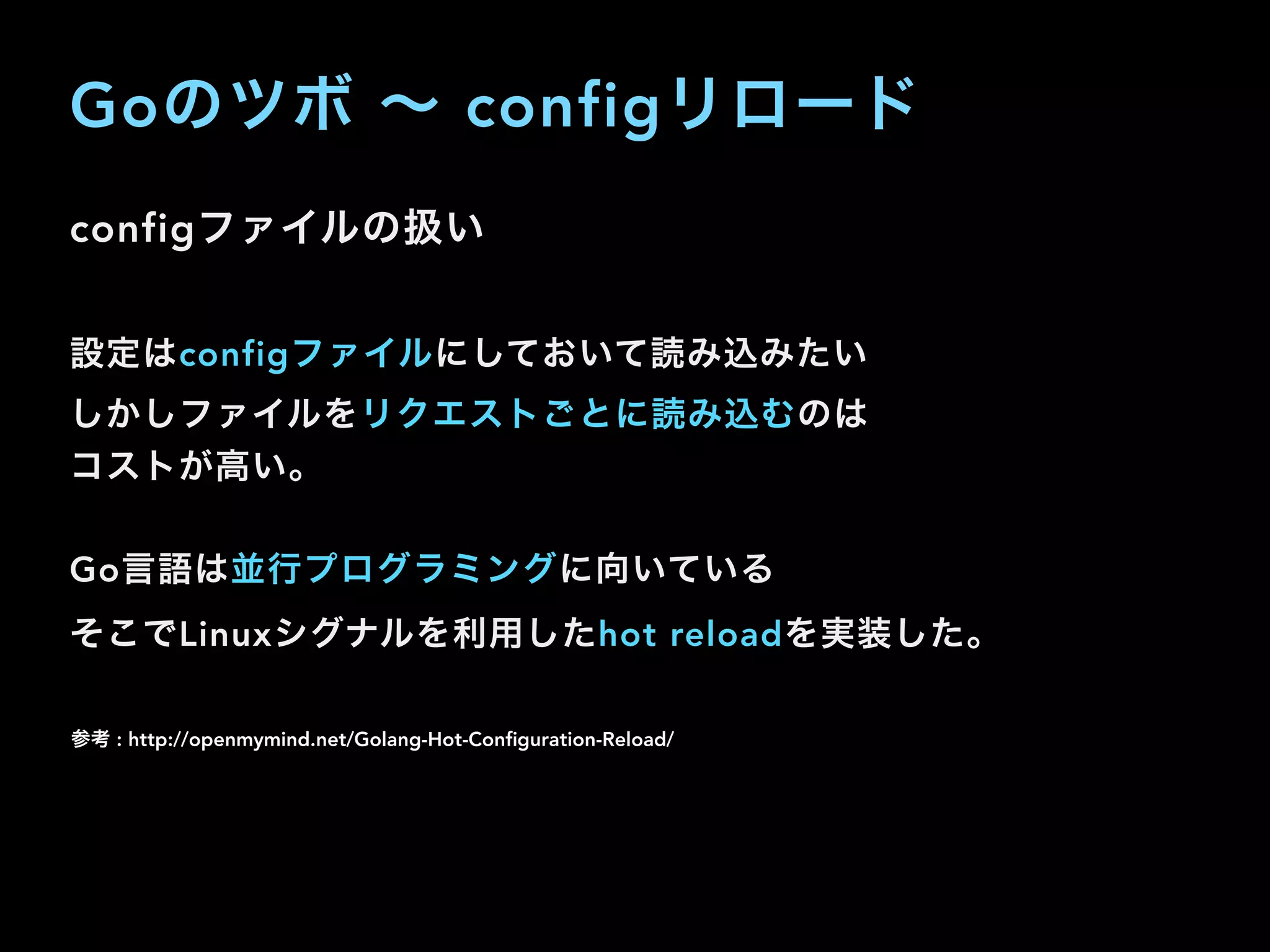 Goのツボ ∼ configリロード
configファイルの扱い
設定はconfigファイルにしておいて読み込みたい
しかしファイルをリクエストごとに読み込むのは
コストが高い。
Go言語は並行プログラミングに向いている 
そこでLinuxシグナルを利用したhot reloadを実装した。
参考 : http://openmymind.net/Golang-Hot-Conﬁguration-Reload/
 