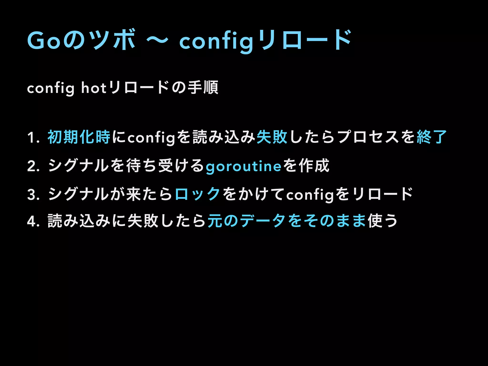 Goのツボ ∼ configリロード
config hotリロードの手順
1. 初期化時にconfigを読み込み失敗したらプロセスを終了
2. シグナルを待ち受けるgoroutineを作成
3. シグナルが来たらロックをかけてconfigをリロード
4. 読み込みに失敗したら元のデータをそのまま使う
 