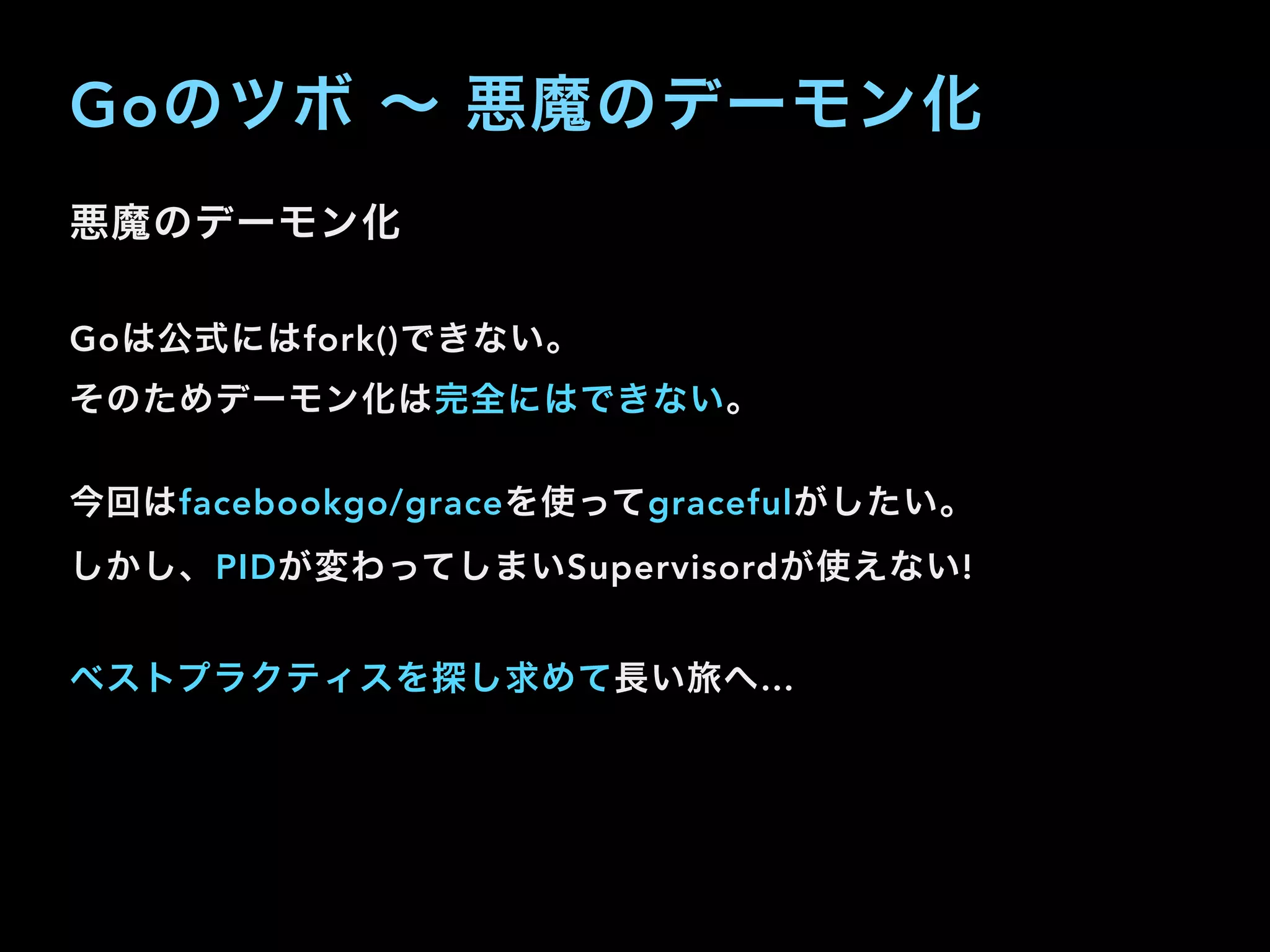 Goのツボ ∼ 悪魔のデーモン化
悪魔のデーモン化
Goは公式にはfork()できない。
そのためデーモン化は完全にはできない。
今回はfacebookgo/graceを使ってgracefulがしたい。
しかし、PIDが変わってしまいSupervisordが使えない!
ベストプラクティスを探し求めて長い旅へ…
 