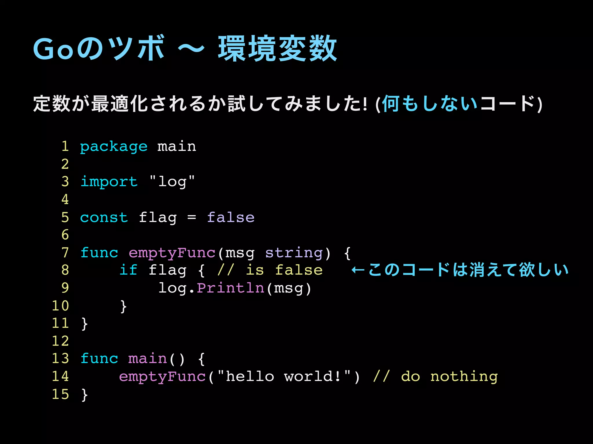 Goのツボ ∼ 環境変数
定数が最適化されるか試してみました! (何もしないコード)
1 package main
2
3 import "log"
4
5 const flag = false
6
7 func emptyFunc(msg string) {
8 if flag { // is false
9 log.Println(msg)
10 }
11 }
12
13 func main() {
14 emptyFunc("hello world!") // do nothing
15 }
←このコードは消えて欲しい
 