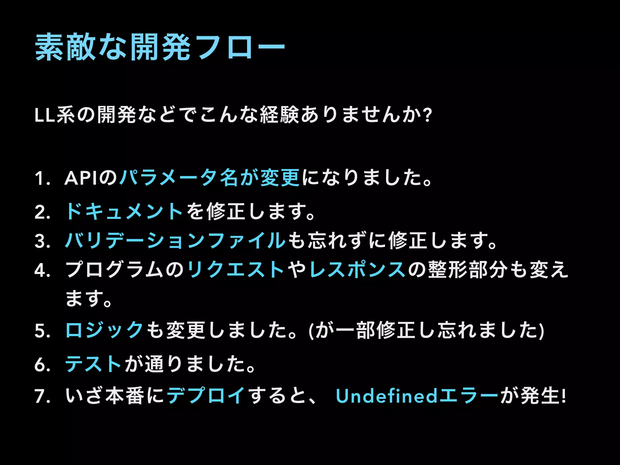 素敵な開発フロー
LL系の開発などでこんな経験ありませんか?
1. APIのパラメータ名が変更になりました。
2. ドキュメントを修正します。
3. バリデーションファイルも忘れずに修正します。
4. プログラムのリクエストやレスポンスの整形部分も変え
ます。
5. ロジックも変更しました。(が一部修正し忘れました)
6. テストが通りました。
7. いざ本番にデプロイすると、 Undefinedエラーが発生!
 
