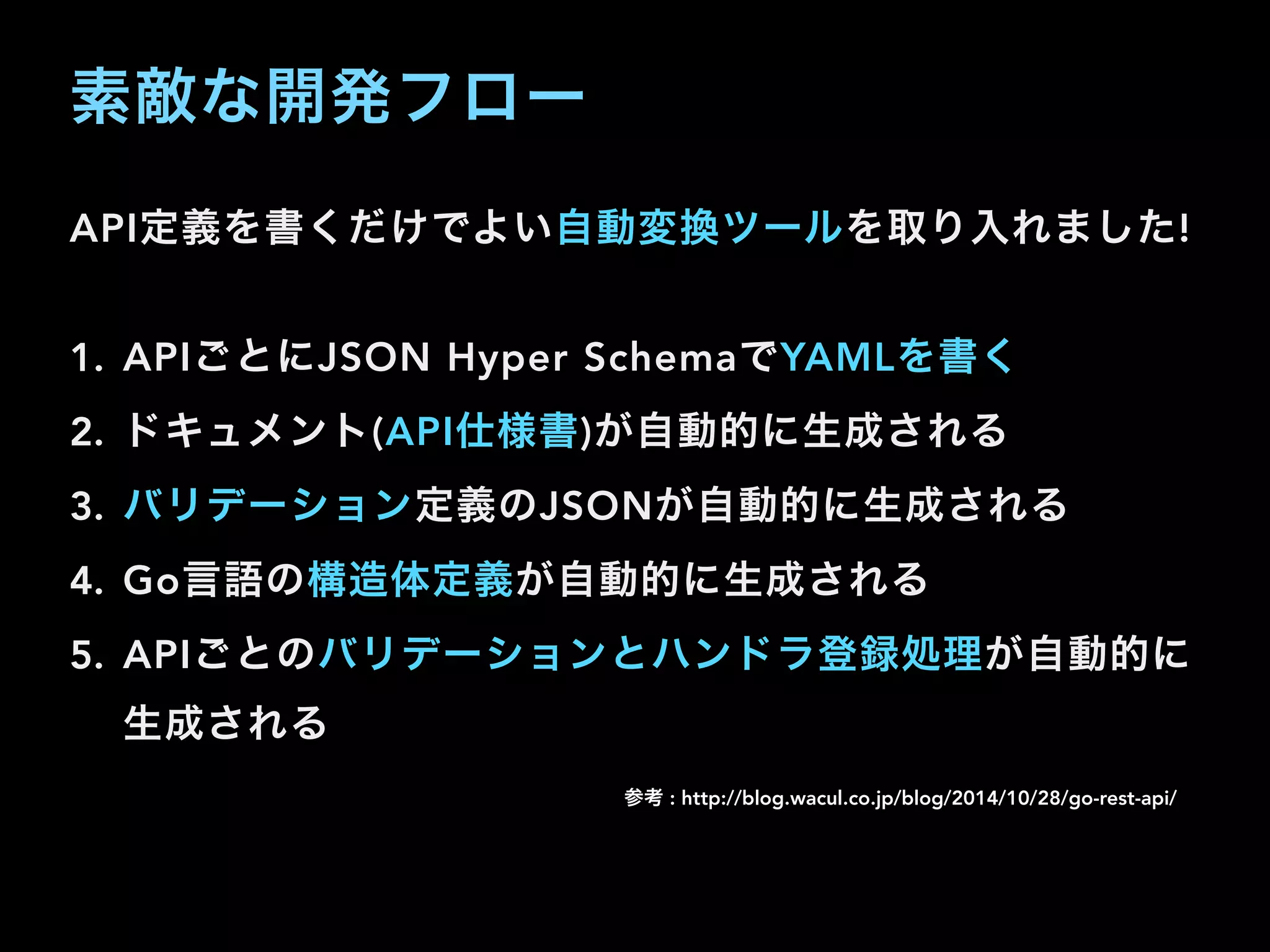 素敵な開発フロー
API定義を書くだけでよい自動変換ツールを取り入れました!
1. APIごとにJSON Hyper SchemaでYAMLを書く
2. ドキュメント(API仕様書)が自動的に生成される
3. バリデーション定義のJSONが自動的に生成される
4. Go言語の構造体定義が自動的に生成される
5. APIごとのバリデーションとハンドラ登録処理が自動的に
生成される
参考 : http://blog.wacul.co.jp/blog/2014/10/28/go-rest-api/
 
