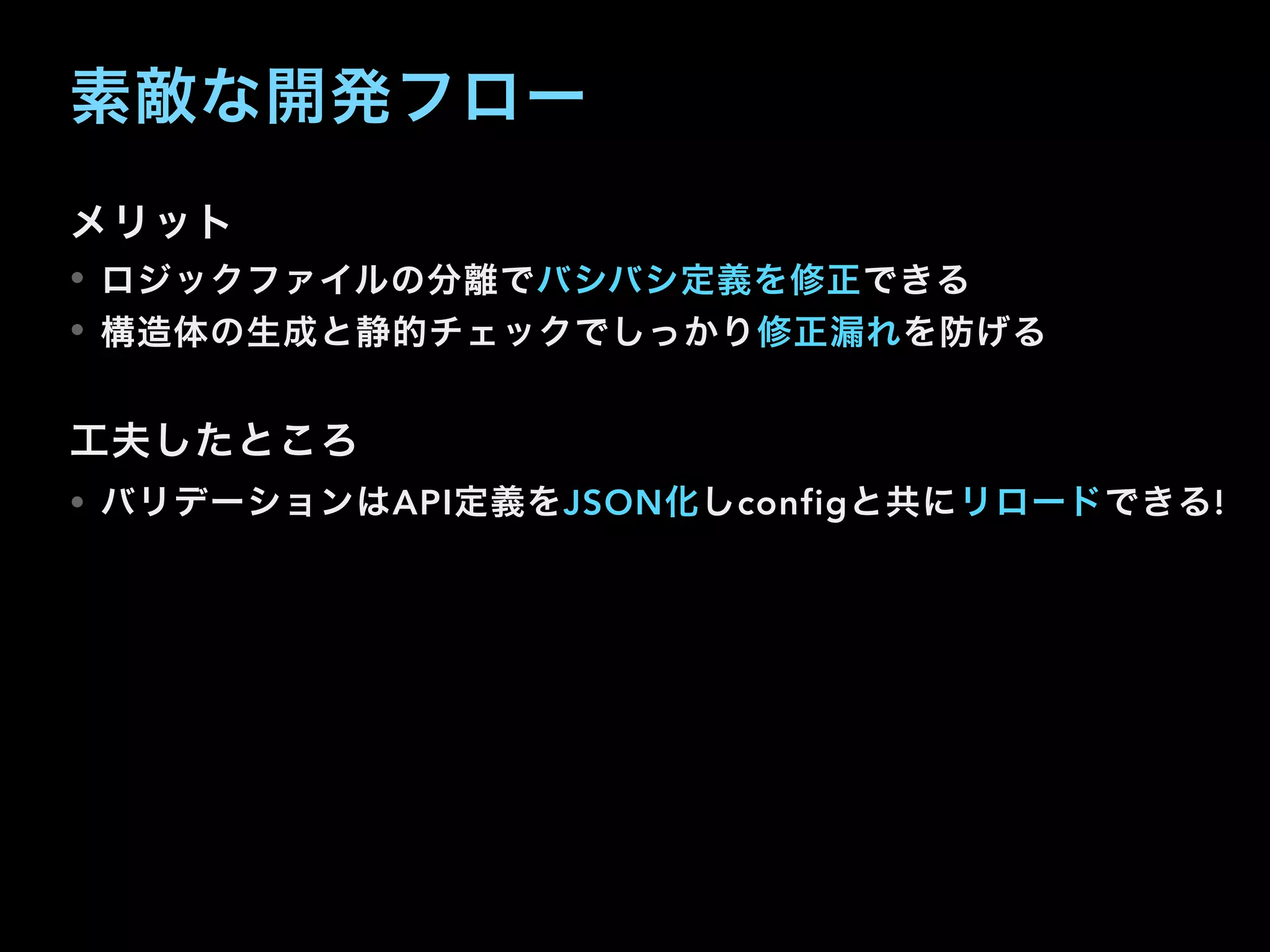 素敵な開発フロー
メリット
• ロジックファイルの分離でバシバシ定義を修正できる
• 構造体の生成と静的チェックでしっかり修正漏れを防げる
工夫したところ
• バリデーションはAPI定義をJSON化しconfigと共にリロードできる!
 