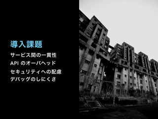 サービス間の一貫性
API のオーバヘッド
セキュリティへの配慮
デバッグのしにくさ
導入課題
 